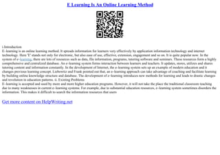 E Learning Is An Online Learning Method
i.Introduction
E–learning is an online learning method. It spreads information for learners very effectively by application information technology and internet
technology. Here 'E' stands not only for electronic, but also ease of use, effective, extension, engagement and so on. It is quite popular now. In the
system of e–learning, there are lots of resources such as data, file information, programs, tutoring software and seminars. These resources form a highly
comprehensive and centralized database. An e–learning system forms interaction between learners and teachers. It updates, stores, utilizes and shares
tutoring content and information constantly. In the development of Internet, the e–learning system sets up an example of modern education and it
changes previous learning concept. Liebowtiz and Frank pointed out that, an e–learning approach can take advantage of coaching and facilitate learning
by building online knowledge structure and database. The development of e–learning introduces new methods for learning and leads to drastic changes
and revolution in education patterns. ii. Existing Problems
E–learning is accepted and used by more and more higher education programs. However, it will not take the place the traditional classroom teaching
due to many weaknesses in current e–learning systems. For example, due to substantial education resources, e–learning system sometimes disorders the
information. This makes it difficult to search the information resources that users
Get more content on HelpWriting.net
 