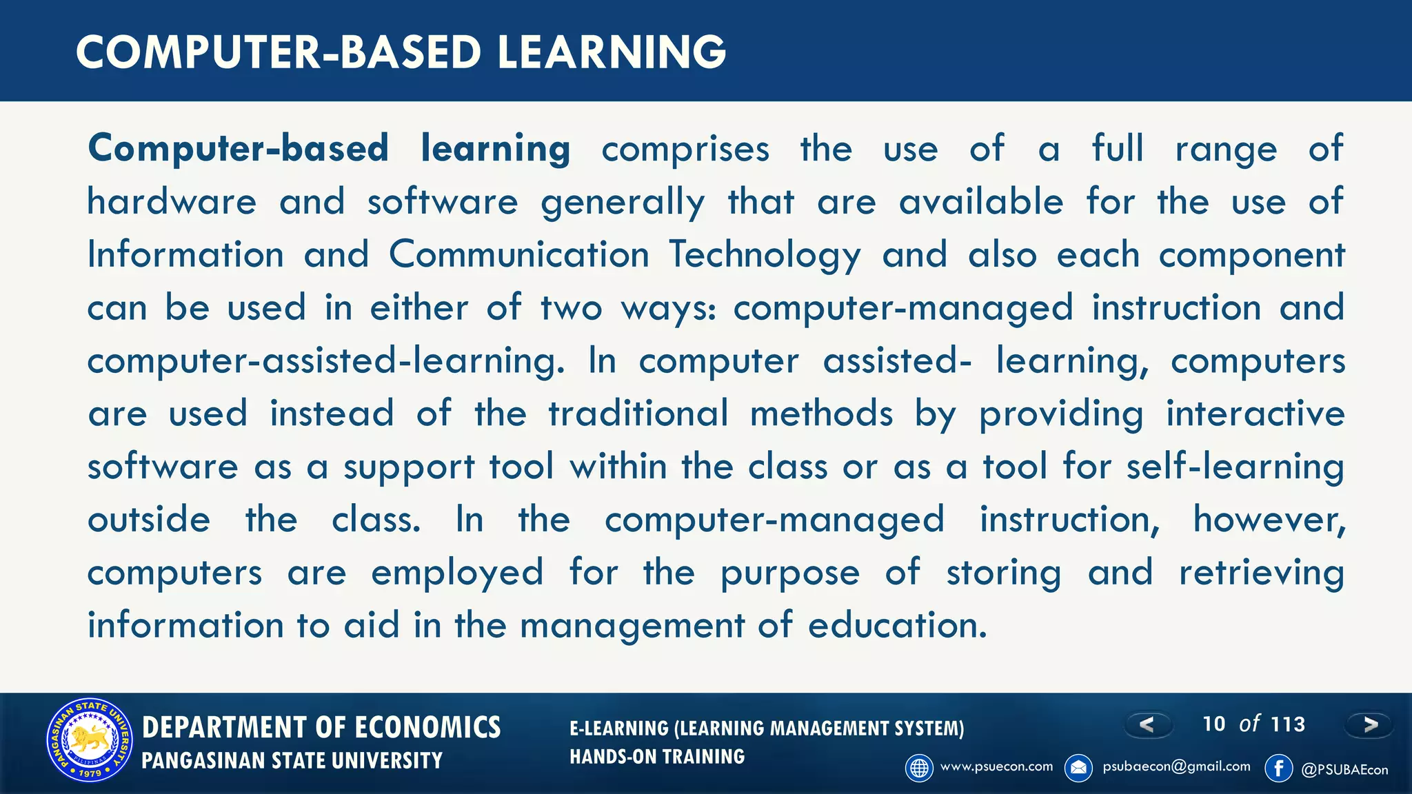 10 of 113DEPARTMENT OF ECONOMICS
PANGASINAN STATE UNIVERSITY
E-LEARNING (LEARNING MANAGEMENT SYSTEM)
HANDS-ON TRAINING
Computer-based learning comprises the use of a full range of
hardware and software generally that are available for the use of
Information and Communication Technology and also each component
can be used in either of two ways: computer-managed instruction and
computer-assisted-learning. In computer assisted- learning, computers
are used instead of the traditional methods by providing interactive
software as a support tool within the class or as a tool for self-learning
outside the class. In the computer-managed instruction, however,
computers are employed for the purpose of storing and retrieving
information to aid in the management of education.
COMPUTER-BASED LEARNING
 