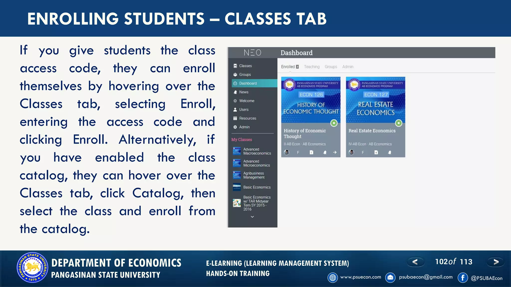 102of 113DEPARTMENT OF ECONOMICS
PANGASINAN STATE UNIVERSITY
E-LEARNING (LEARNING MANAGEMENT SYSTEM)
HANDS-ON TRAINING
ENROLLING STUDENTS – CLASSES TAB
If you give students the class
access code, they can enroll
themselves by hovering over the
Classes tab, selecting Enroll,
entering the access code and
clicking Enroll. Alternatively, if
you have enabled the class
catalog, they can hover over the
Classes tab, click Catalog, then
select the class and enroll from
the catalog.
 