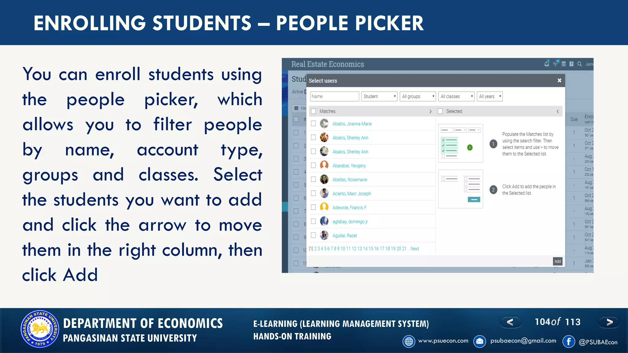 104of 113DEPARTMENT OF ECONOMICS
PANGASINAN STATE UNIVERSITY
E-LEARNING (LEARNING MANAGEMENT SYSTEM)
HANDS-ON TRAINING
ENROLLING STUDENTS – PEOPLE PICKER
You can enroll students using
the people picker, which
allows you to filter people
by name, account type,
groups and classes. Select
the students you want to add
and click the arrow to move
them in the right column, then
click Add
 