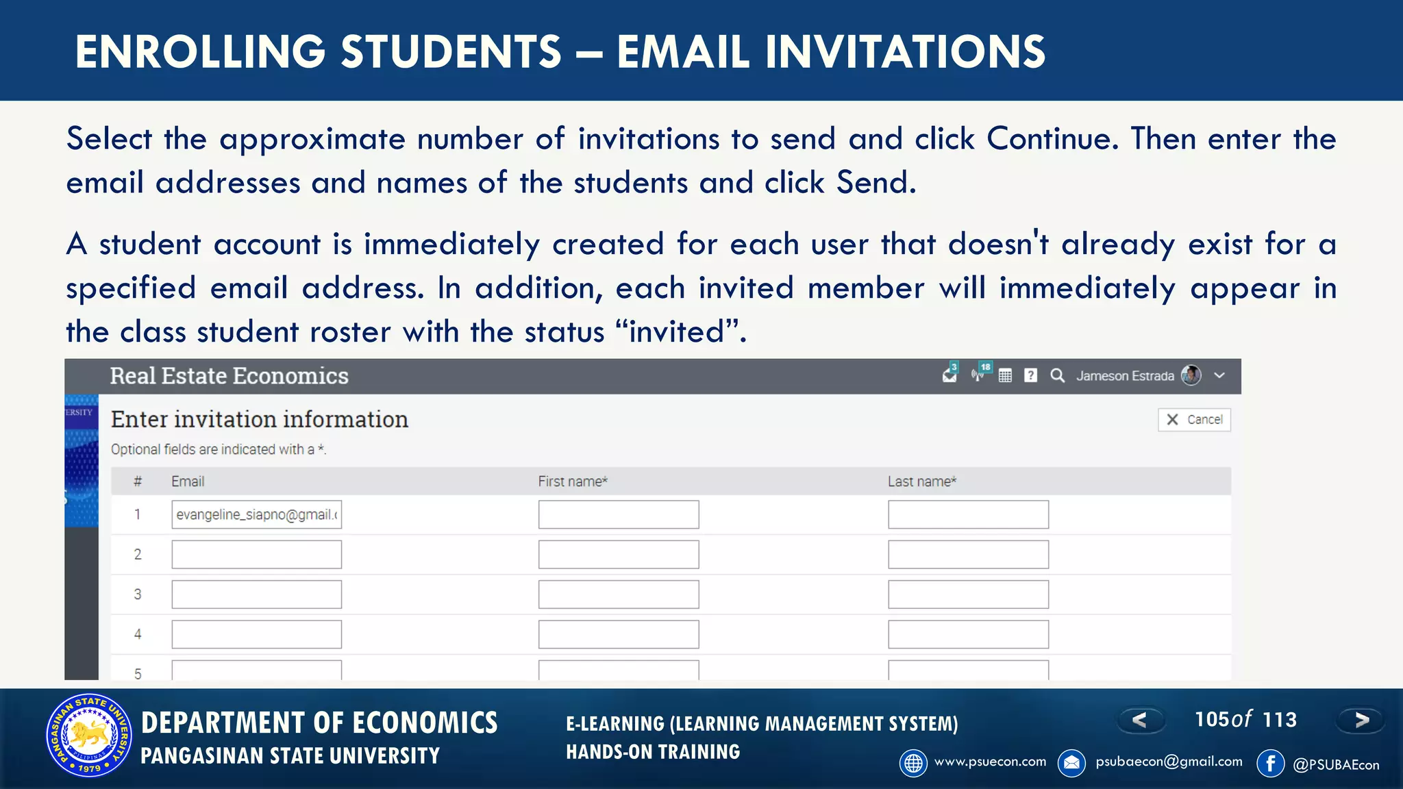 105of 113DEPARTMENT OF ECONOMICS
PANGASINAN STATE UNIVERSITY
E-LEARNING (LEARNING MANAGEMENT SYSTEM)
HANDS-ON TRAINING
ENROLLING STUDENTS – EMAIL INVITATIONS
Select the approximate number of invitations to send and click Continue. Then enter the
email addresses and names of the students and click Send.
A student account is immediately created for each user that doesn't already exist for a
specified email address. In addition, each invited member will immediately appear in
the class student roster with the status “invited”.
 