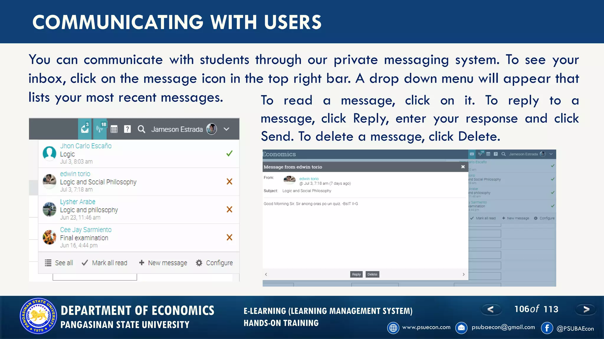 106of 113DEPARTMENT OF ECONOMICS
PANGASINAN STATE UNIVERSITY
E-LEARNING (LEARNING MANAGEMENT SYSTEM)
HANDS-ON TRAINING
COMMUNICATING WITH USERS
You can communicate with students through our private messaging system. To see your
inbox, click on the message icon in the top right bar. A drop down menu will appear that
lists your most recent messages. To read a message, click on it. To reply to a
message, click Reply, enter your response and click
Send. To delete a message, click Delete.
 