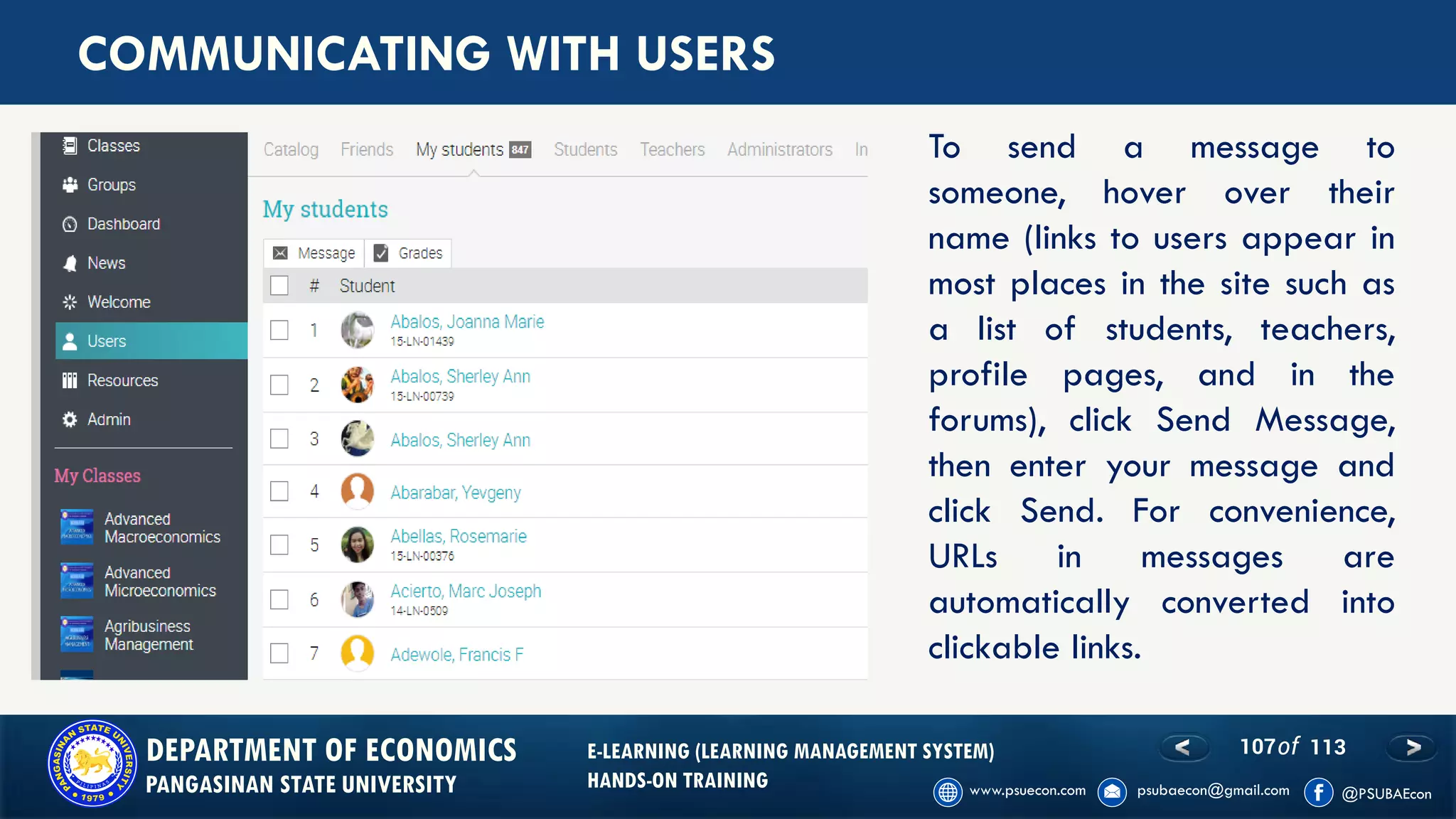 107of 113DEPARTMENT OF ECONOMICS
PANGASINAN STATE UNIVERSITY
E-LEARNING (LEARNING MANAGEMENT SYSTEM)
HANDS-ON TRAINING
COMMUNICATING WITH USERS
To send a message to
someone, hover over their
name (links to users appear in
most places in the site such as
a list of students, teachers,
profile pages, and in the
forums), click Send Message,
then enter your message and
click Send. For convenience,
URLs in messages are
automatically converted into
clickable links.
 