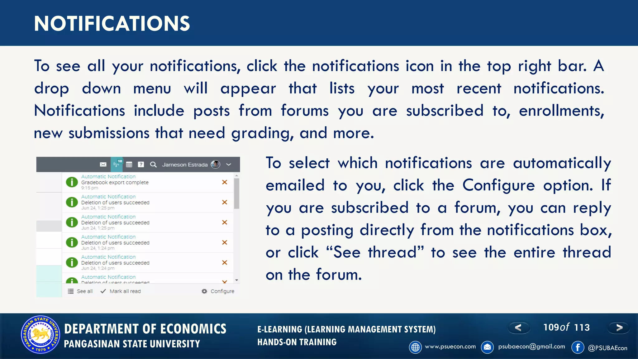 109of 113DEPARTMENT OF ECONOMICS
PANGASINAN STATE UNIVERSITY
E-LEARNING (LEARNING MANAGEMENT SYSTEM)
HANDS-ON TRAINING
NOTIFICATIONS
To see all your notifications, click the notifications icon in the top right bar. A
drop down menu will appear that lists your most recent notifications.
Notifications include posts from forums you are subscribed to, enrollments,
new submissions that need grading, and more.
To select which notifications are automatically
emailed to you, click the Configure option. If
you are subscribed to a forum, you can reply
to a posting directly from the notifications box,
or click “See thread” to see the entire thread
on the forum.
 