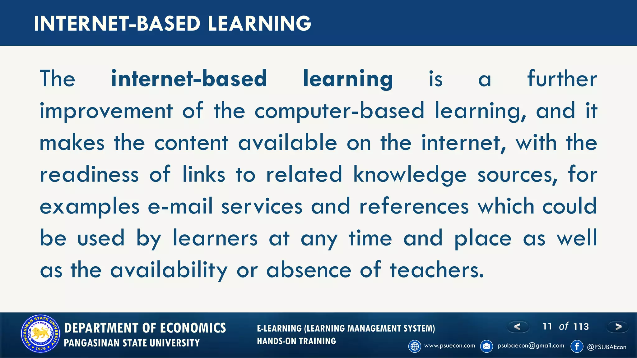 11 of 113DEPARTMENT OF ECONOMICS
PANGASINAN STATE UNIVERSITY
E-LEARNING (LEARNING MANAGEMENT SYSTEM)
HANDS-ON TRAINING
The internet-based learning is a further
improvement of the computer-based learning, and it
makes the content available on the internet, with the
readiness of links to related knowledge sources, for
examples e-mail services and references which could
be used by learners at any time and place as well
as the availability or absence of teachers.
INTERNET-BASED LEARNING
 