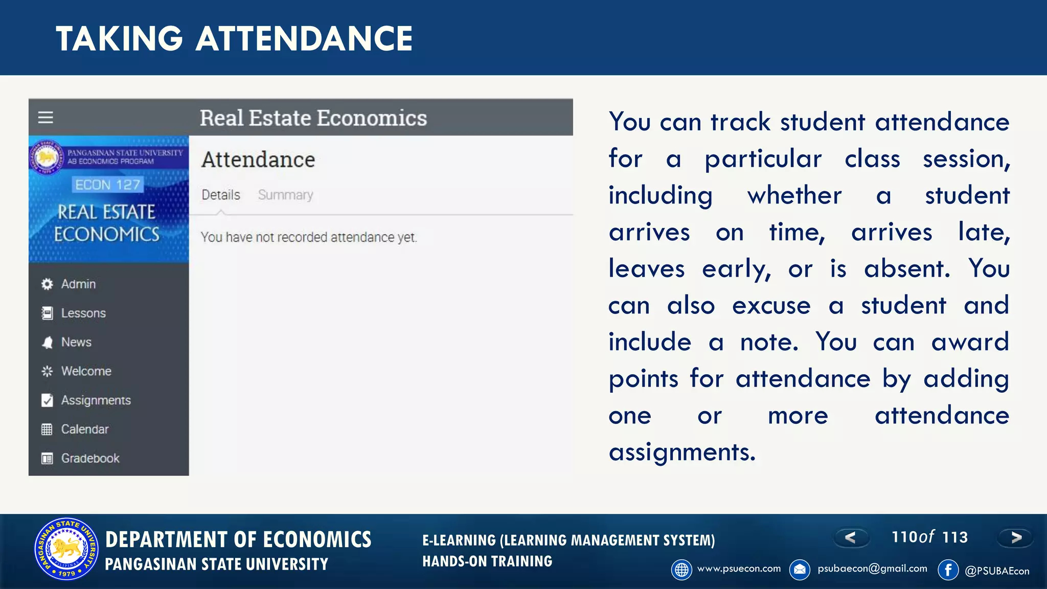 110of 113DEPARTMENT OF ECONOMICS
PANGASINAN STATE UNIVERSITY
E-LEARNING (LEARNING MANAGEMENT SYSTEM)
HANDS-ON TRAINING
TAKING ATTENDANCE
You can track student attendance
for a particular class session,
including whether a student
arrives on time, arrives late,
leaves early, or is absent. You
can also excuse a student and
include a note. You can award
points for attendance by adding
one or more attendance
assignments.
 