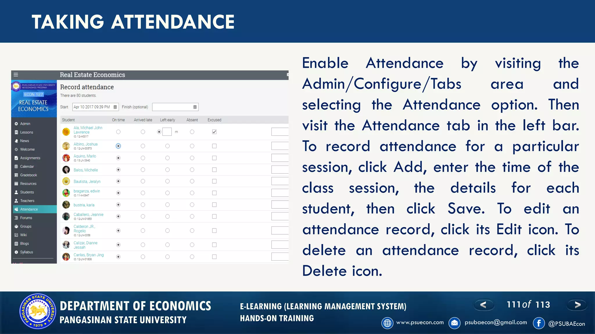 111of 113DEPARTMENT OF ECONOMICS
PANGASINAN STATE UNIVERSITY
E-LEARNING (LEARNING MANAGEMENT SYSTEM)
HANDS-ON TRAINING
TAKING ATTENDANCE
Enable Attendance by visiting the
Admin/Configure/Tabs area and
selecting the Attendance option. Then
visit the Attendance tab in the left bar.
To record attendance for a particular
session, click Add, enter the time of the
class session, the details for each
student, then click Save. To edit an
attendance record, click its Edit icon. To
delete an attendance record, click its
Delete icon.
 