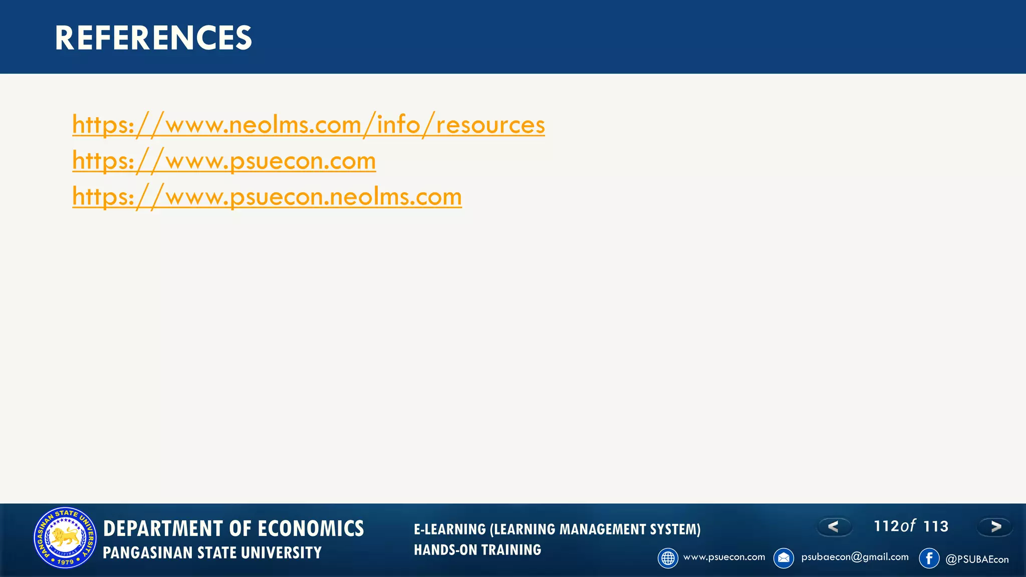 112of 113DEPARTMENT OF ECONOMICS
PANGASINAN STATE UNIVERSITY
E-LEARNING (LEARNING MANAGEMENT SYSTEM)
HANDS-ON TRAINING
REFERENCES
https://www.neolms.com/info/resources
https://www.psuecon.com
https://www.psuecon.neolms.com
 