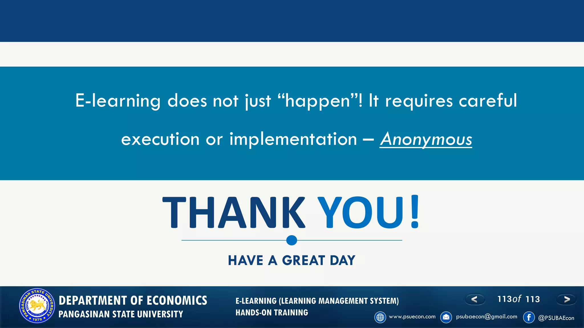 113of 113DEPARTMENT OF ECONOMICS
PANGASINAN STATE UNIVERSITY
E-LEARNING (LEARNING MANAGEMENT SYSTEM)
HANDS-ON TRAINING
THANK YOU!
HAVE A GREAT DAY
E-learning does not just “happen”! It requires careful
execution or implementation – Anonymous
 