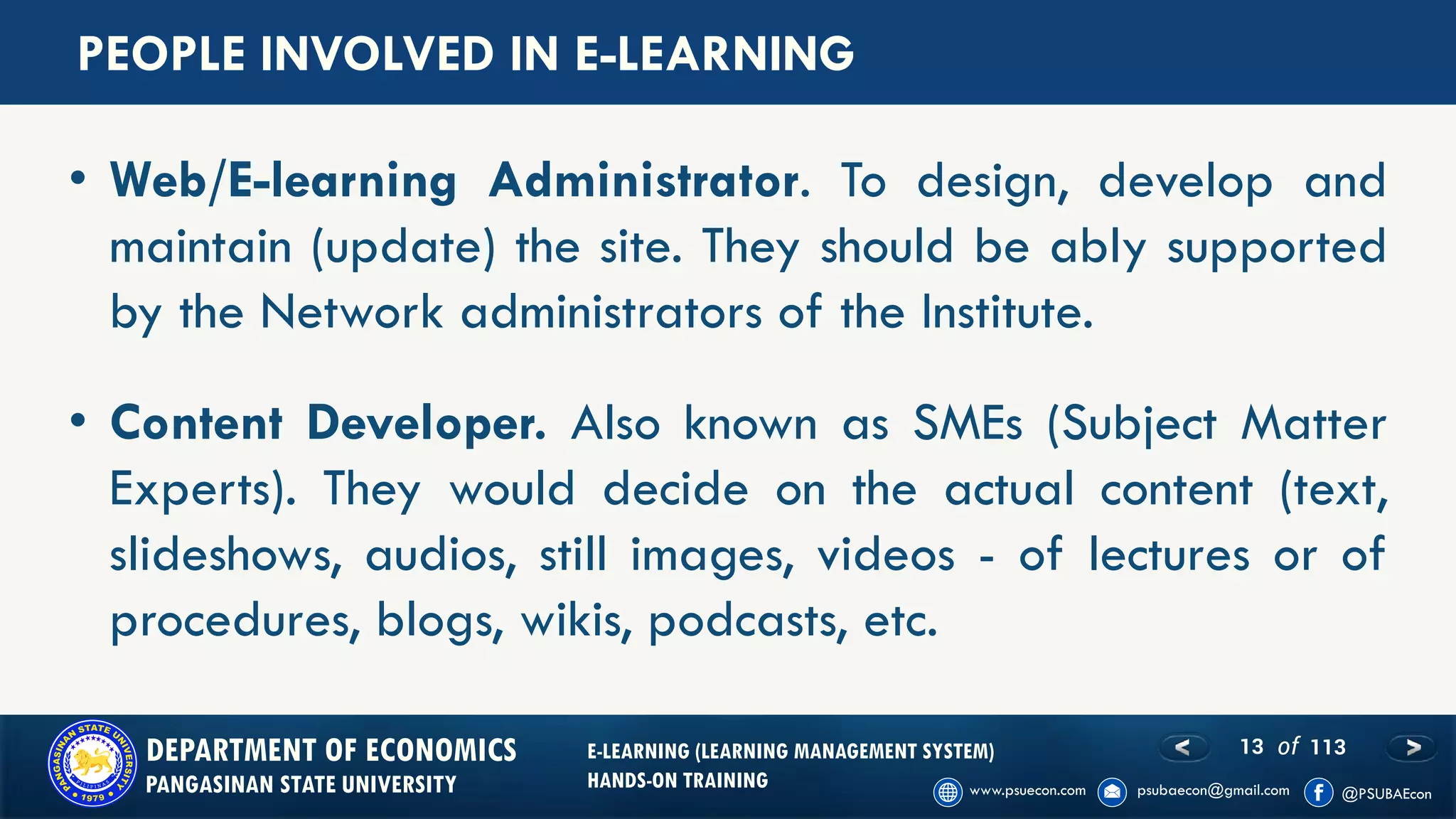 13 of 113DEPARTMENT OF ECONOMICS
PANGASINAN STATE UNIVERSITY
E-LEARNING (LEARNING MANAGEMENT SYSTEM)
HANDS-ON TRAINING
PEOPLE INVOLVED IN E-LEARNING
• Web/E-learning Administrator. To design, develop and
maintain (update) the site. They should be ably supported
by the Network administrators of the Institute.
• Content Developer. Also known as SMEs (Subject Matter
Experts). They would decide on the actual content (text,
slideshows, audios, still images, videos - of lectures or of
procedures, blogs, wikis, podcasts, etc.
 