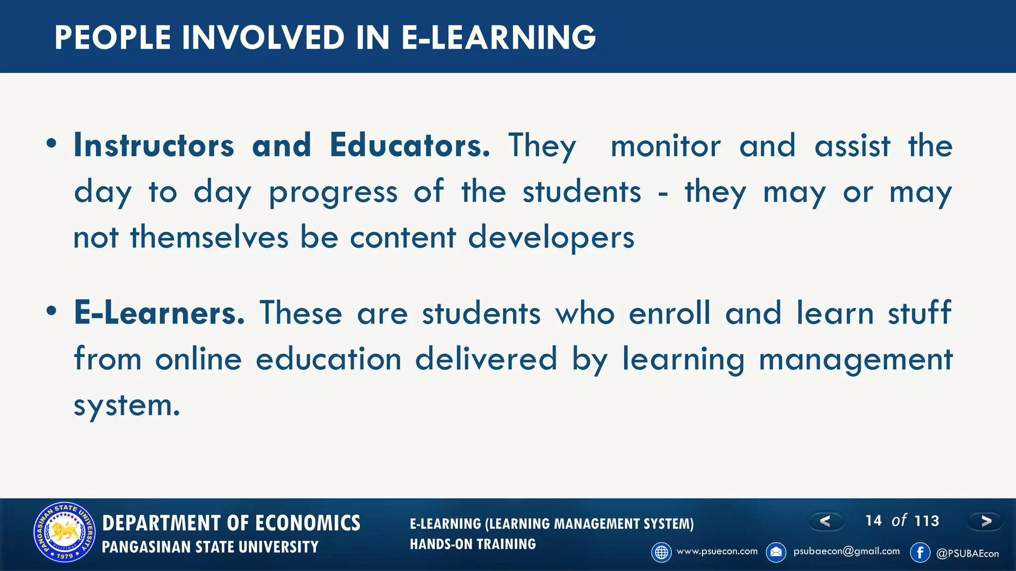 14 of 113DEPARTMENT OF ECONOMICS
PANGASINAN STATE UNIVERSITY
E-LEARNING (LEARNING MANAGEMENT SYSTEM)
HANDS-ON TRAINING
PEOPLE INVOLVED IN E-LEARNING
• Instructors and Educators. They monitor and assist the
day to day progress of the students - they may or may
not themselves be content developers
• E-Learners. These are students who enroll and learn stuff
from online education delivered by learning management
system.
 