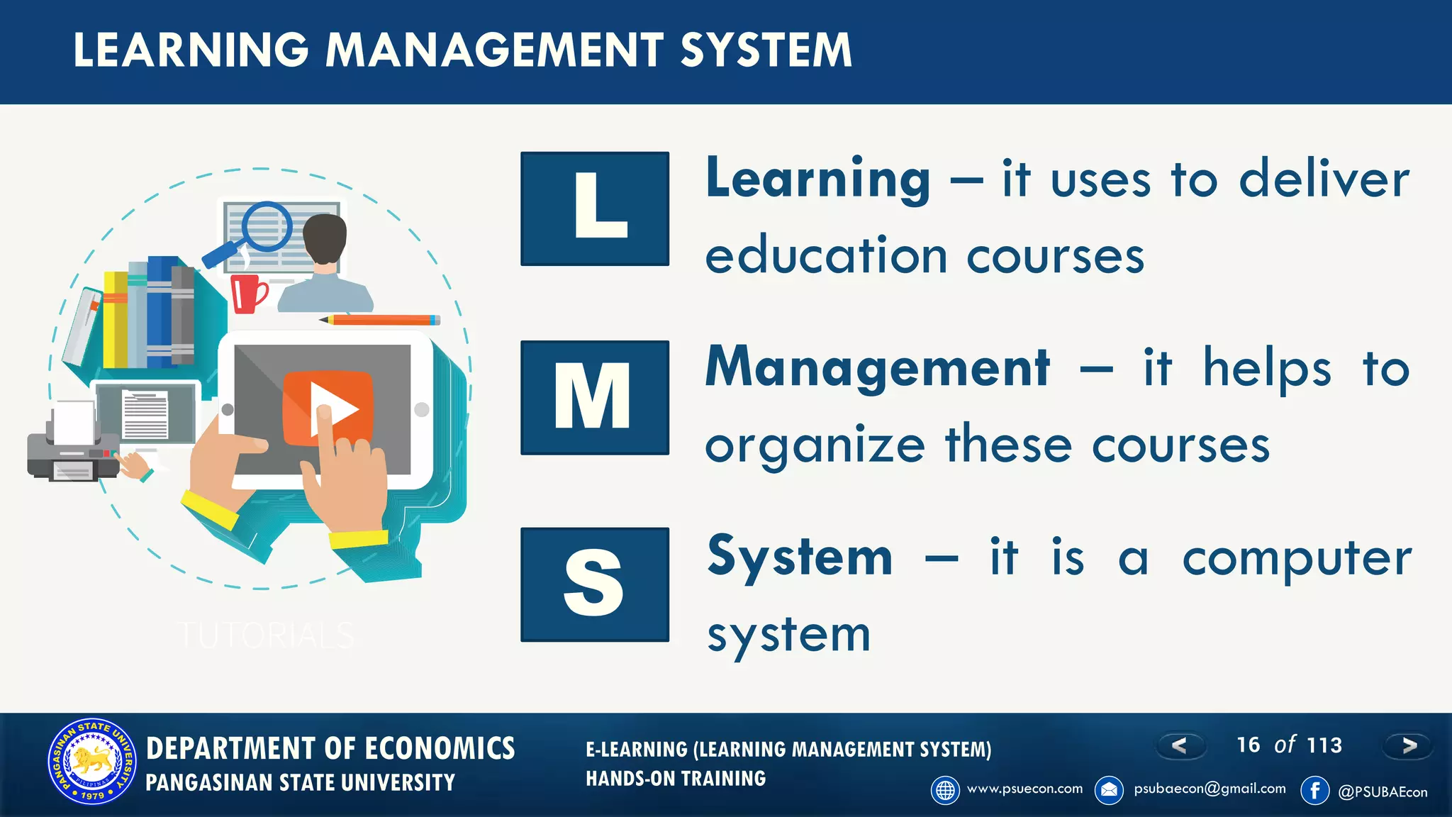 16 of 113DEPARTMENT OF ECONOMICS
PANGASINAN STATE UNIVERSITY
E-LEARNING (LEARNING MANAGEMENT SYSTEM)
HANDS-ON TRAINING
LEARNING MANAGEMENT SYSTEM
Learning – it uses to deliver
education courses
L
M
S System – it is a computer
system
Management – it helps to
organize these courses
 