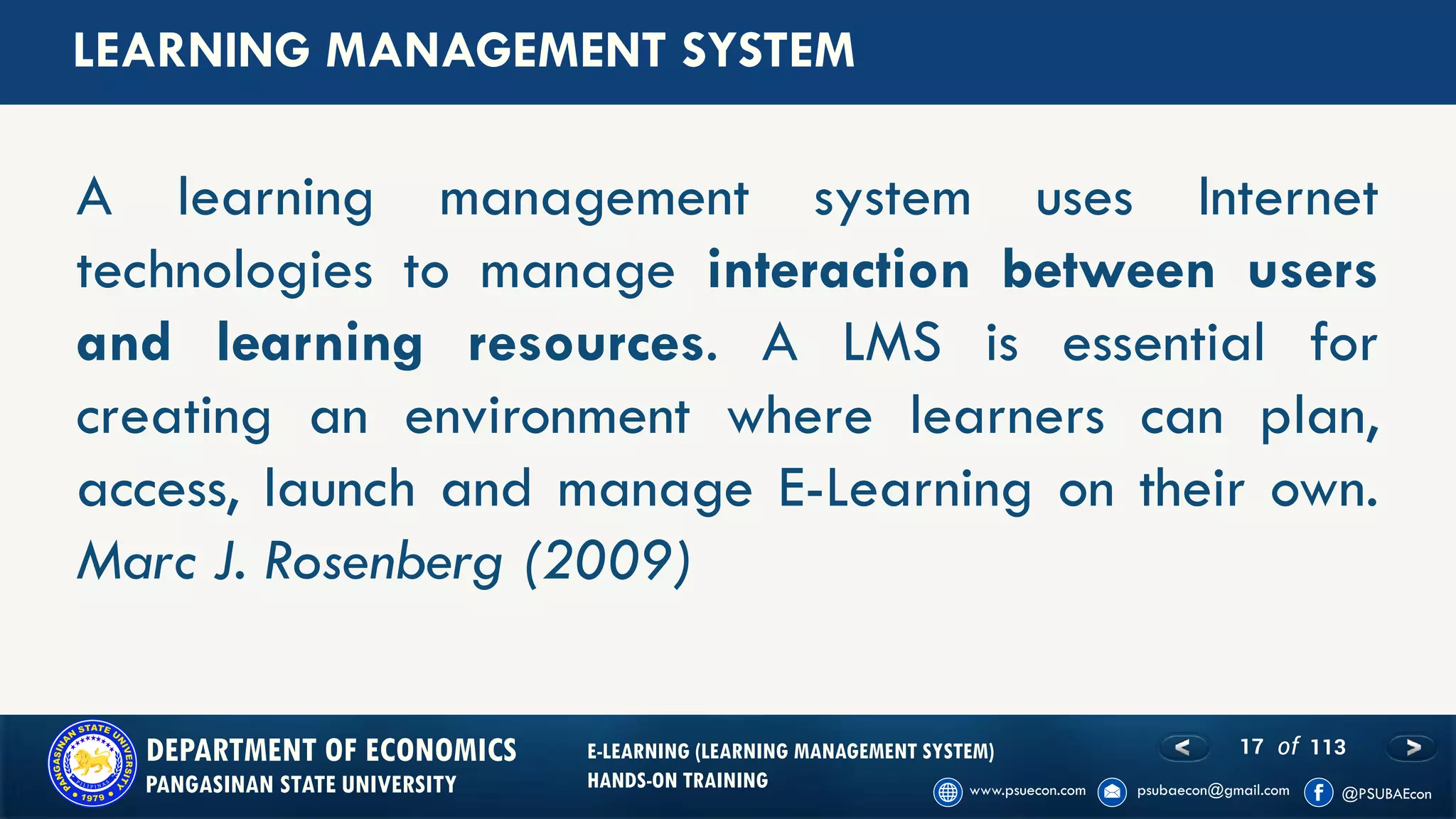 17 of 113DEPARTMENT OF ECONOMICS
PANGASINAN STATE UNIVERSITY
E-LEARNING (LEARNING MANAGEMENT SYSTEM)
HANDS-ON TRAINING
LEARNING MANAGEMENT SYSTEM
A learning management system uses Internet
technologies to manage interaction between users
and learning resources. A LMS is essential for
creating an environment where learners can plan,
access, launch and manage E-Learning on their own.
Marc J. Rosenberg (2009)
 