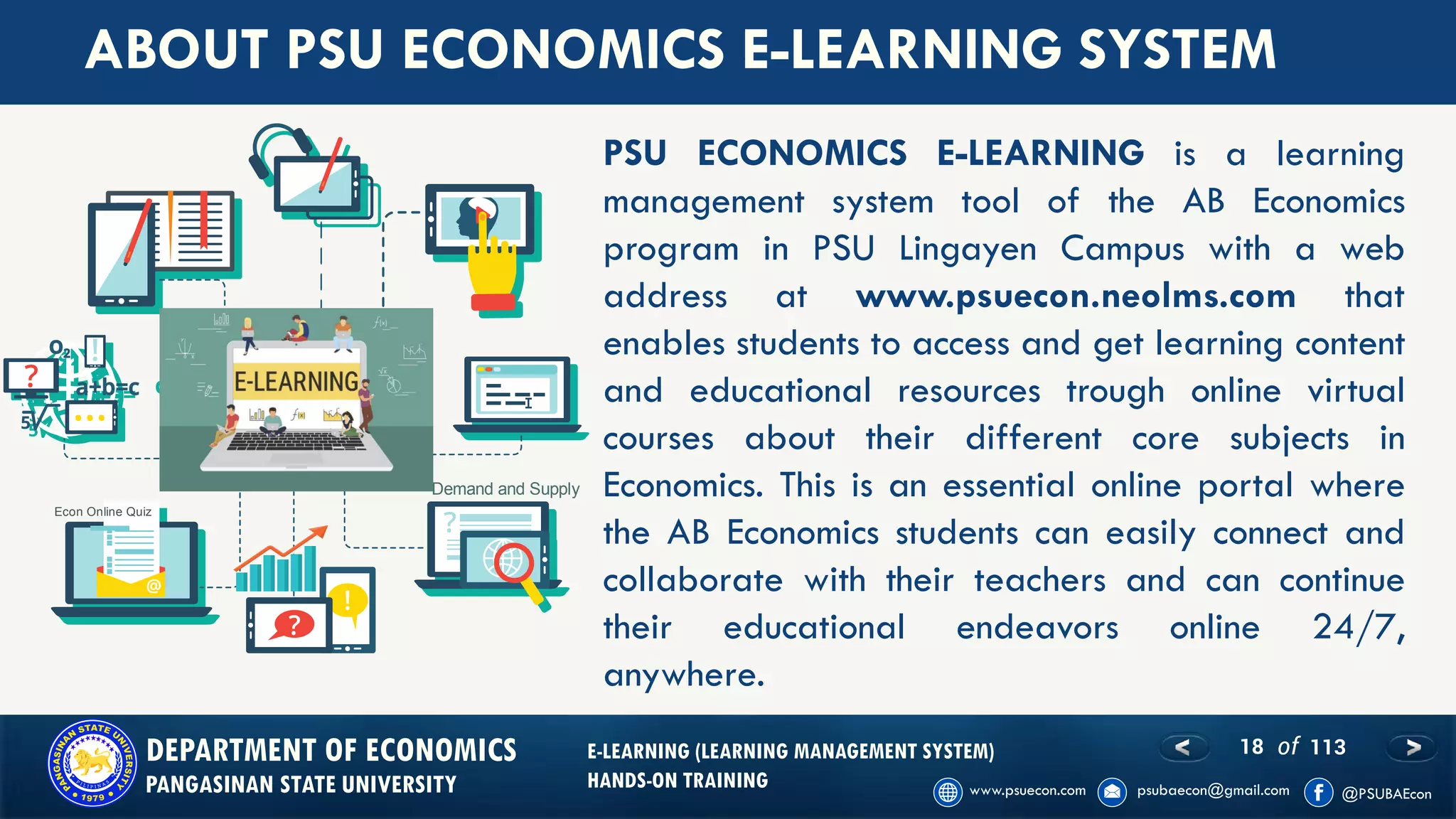 18 of 113DEPARTMENT OF ECONOMICS
PANGASINAN STATE UNIVERSITY
E-LEARNING (LEARNING MANAGEMENT SYSTEM)
HANDS-ON TRAINING
PSU ECONOMICS E-LEARNING is a learning
management system tool of the AB Economics
program in PSU Lingayen Campus with a web
address at www.psuecon.neolms.com that
enables students to access and get learning content
and educational resources trough online virtual
courses about their different core subjects in
Economics. This is an essential online portal where
the AB Economics students can easily connect and
collaborate with their teachers and can continue
their educational endeavors online 24/7,
anywhere.
ABOUT PSU ECONOMICS E-LEARNING SYSTEM
Demand and Supply
Econ Online Quiz
PSU ECONOMICS
 