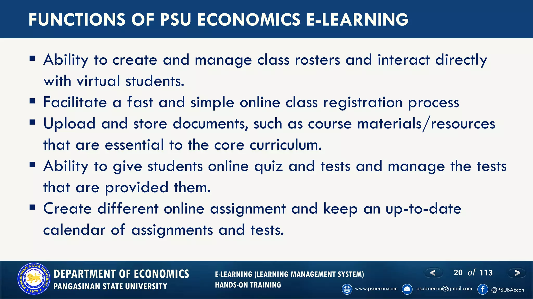 20 of 113DEPARTMENT OF ECONOMICS
PANGASINAN STATE UNIVERSITY
E-LEARNING (LEARNING MANAGEMENT SYSTEM)
HANDS-ON TRAINING
FUNCTIONS OF PSU ECONOMICS E-LEARNING
▪ Ability to create and manage class rosters and interact directly
with virtual students.
▪ Facilitate a fast and simple online class registration process
▪ Upload and store documents, such as course materials/resources
that are essential to the core curriculum.
▪ Ability to give students online quiz and tests and manage the tests
that are provided them.
▪ Create different online assignment and keep an up-to-date
calendar of assignments and tests.
 