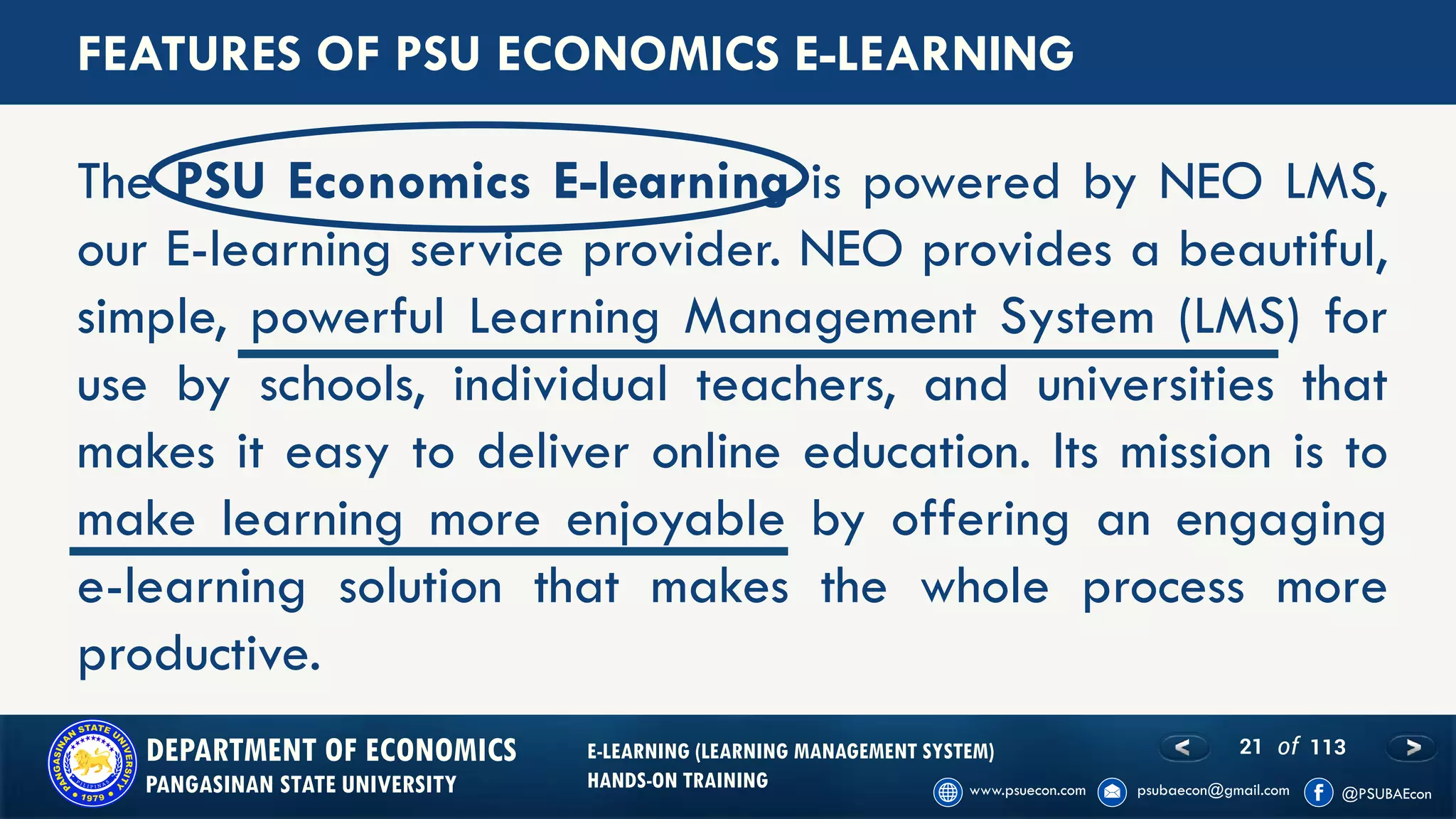 21 of 113DEPARTMENT OF ECONOMICS
PANGASINAN STATE UNIVERSITY
E-LEARNING (LEARNING MANAGEMENT SYSTEM)
HANDS-ON TRAINING
FEATURES OF PSU ECONOMICS E-LEARNING
The PSU Economics E-learning is powered by NEO LMS,
our E-learning service provider. NEO provides a beautiful,
simple, powerful Learning Management System (LMS) for
use by schools, individual teachers, and universities that
makes it easy to deliver online education. Its mission is to
make learning more enjoyable by offering an engaging
e-learning solution that makes the whole process more
productive.
 