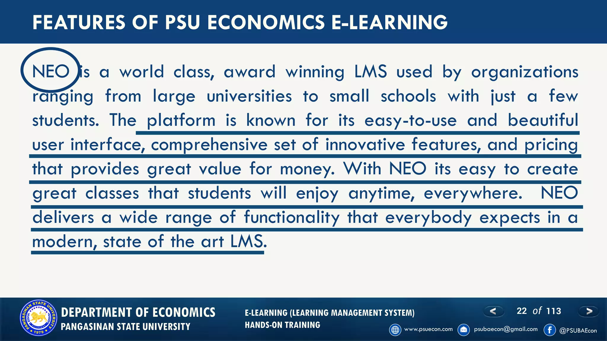 22 of 113DEPARTMENT OF ECONOMICS
PANGASINAN STATE UNIVERSITY
E-LEARNING (LEARNING MANAGEMENT SYSTEM)
HANDS-ON TRAINING
FEATURES OF PSU ECONOMICS E-LEARNING
NEO is a world class, award winning LMS used by organizations
ranging from large universities to small schools with just a few
students. The platform is known for its easy-to-use and beautiful
user interface, comprehensive set of innovative features, and pricing
that provides great value for money. With NEO its easy to create
great classes that students will enjoy anytime, everywhere. NEO
delivers a wide range of functionality that everybody expects in a
modern, state of the art LMS.
 