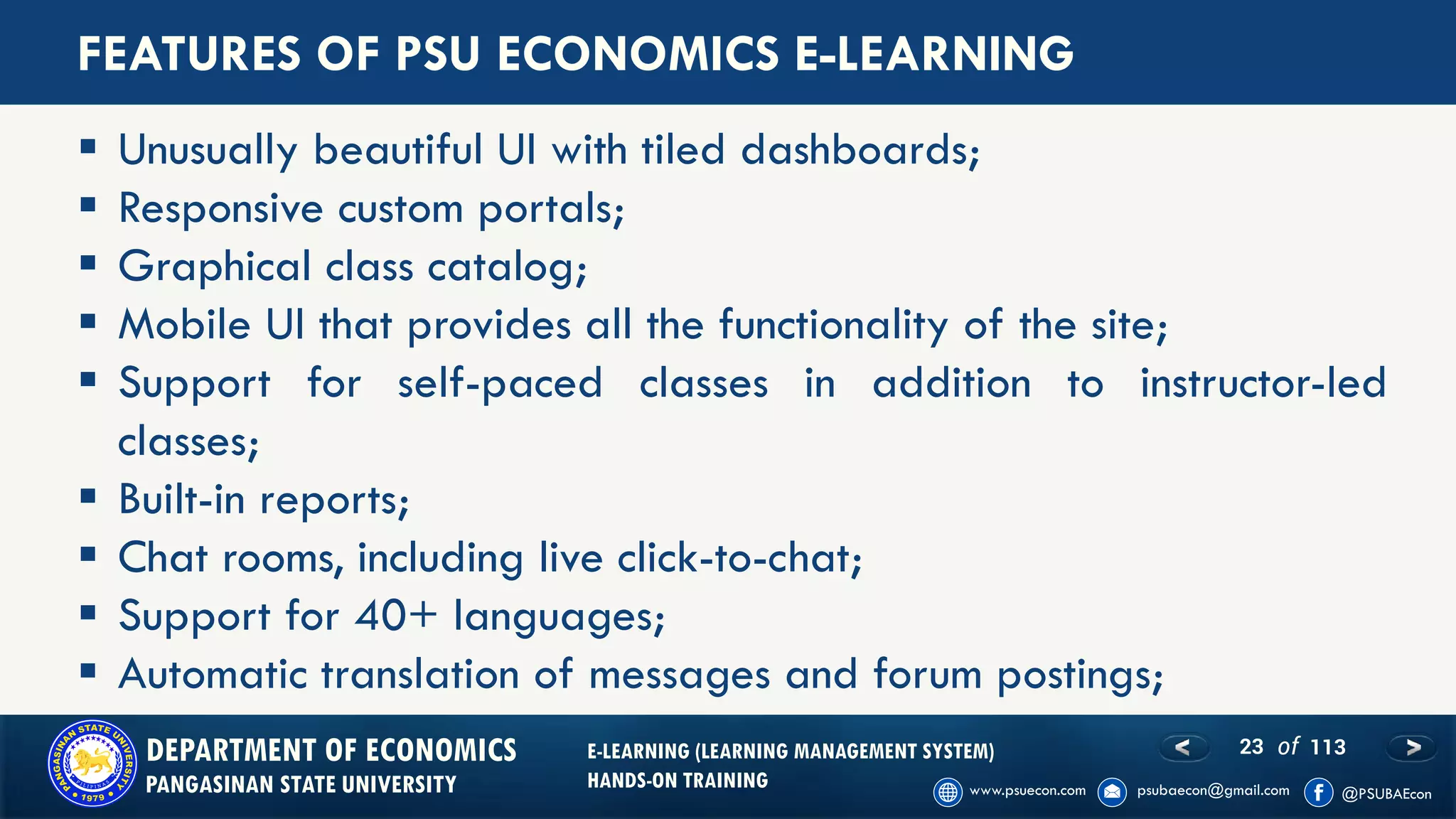 23 of 113DEPARTMENT OF ECONOMICS
PANGASINAN STATE UNIVERSITY
E-LEARNING (LEARNING MANAGEMENT SYSTEM)
HANDS-ON TRAINING
FEATURES OF PSU ECONOMICS E-LEARNING
▪ Unusually beautiful UI with tiled dashboards;
▪ Responsive custom portals;
▪ Graphical class catalog;
▪ Mobile UI that provides all the functionality of the site;
▪ Support for self-paced classes in addition to instructor-led
classes;
▪ Built-in reports;
▪ Chat rooms, including live click-to-chat;
▪ Support for 40+ languages;
▪ Automatic translation of messages and forum postings;
 
