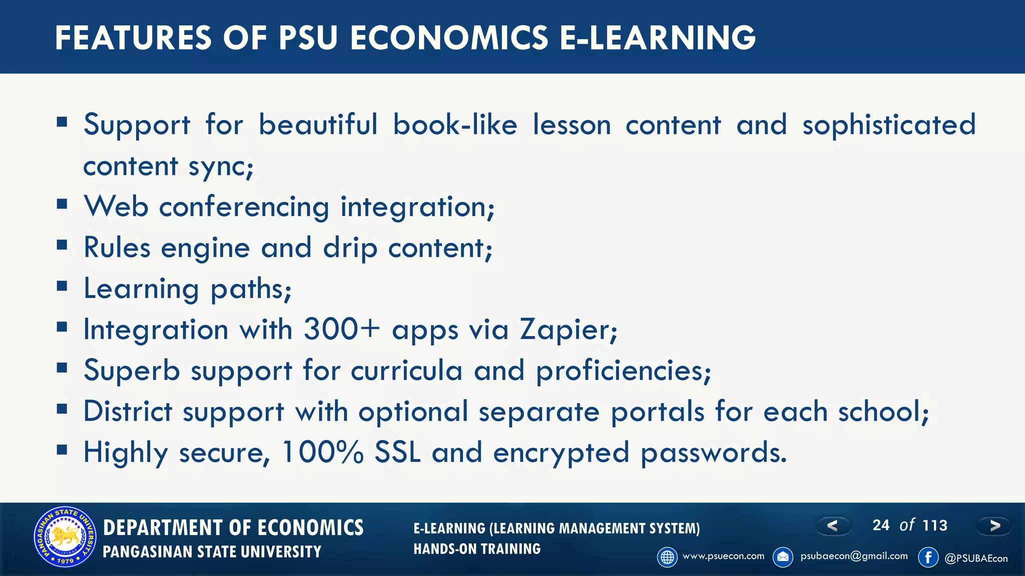 24 of 113DEPARTMENT OF ECONOMICS
PANGASINAN STATE UNIVERSITY
E-LEARNING (LEARNING MANAGEMENT SYSTEM)
HANDS-ON TRAINING
FEATURES OF PSU ECONOMICS E-LEARNING
▪ Support for beautiful book-like lesson content and sophisticated
content sync;
▪ Web conferencing integration;
▪ Rules engine and drip content;
▪ Learning paths;
▪ Integration with 300+ apps via Zapier;
▪ Superb support for curricula and proficiencies;
▪ District support with optional separate portals for each school;
▪ Highly secure, 100% SSL and encrypted passwords.
 