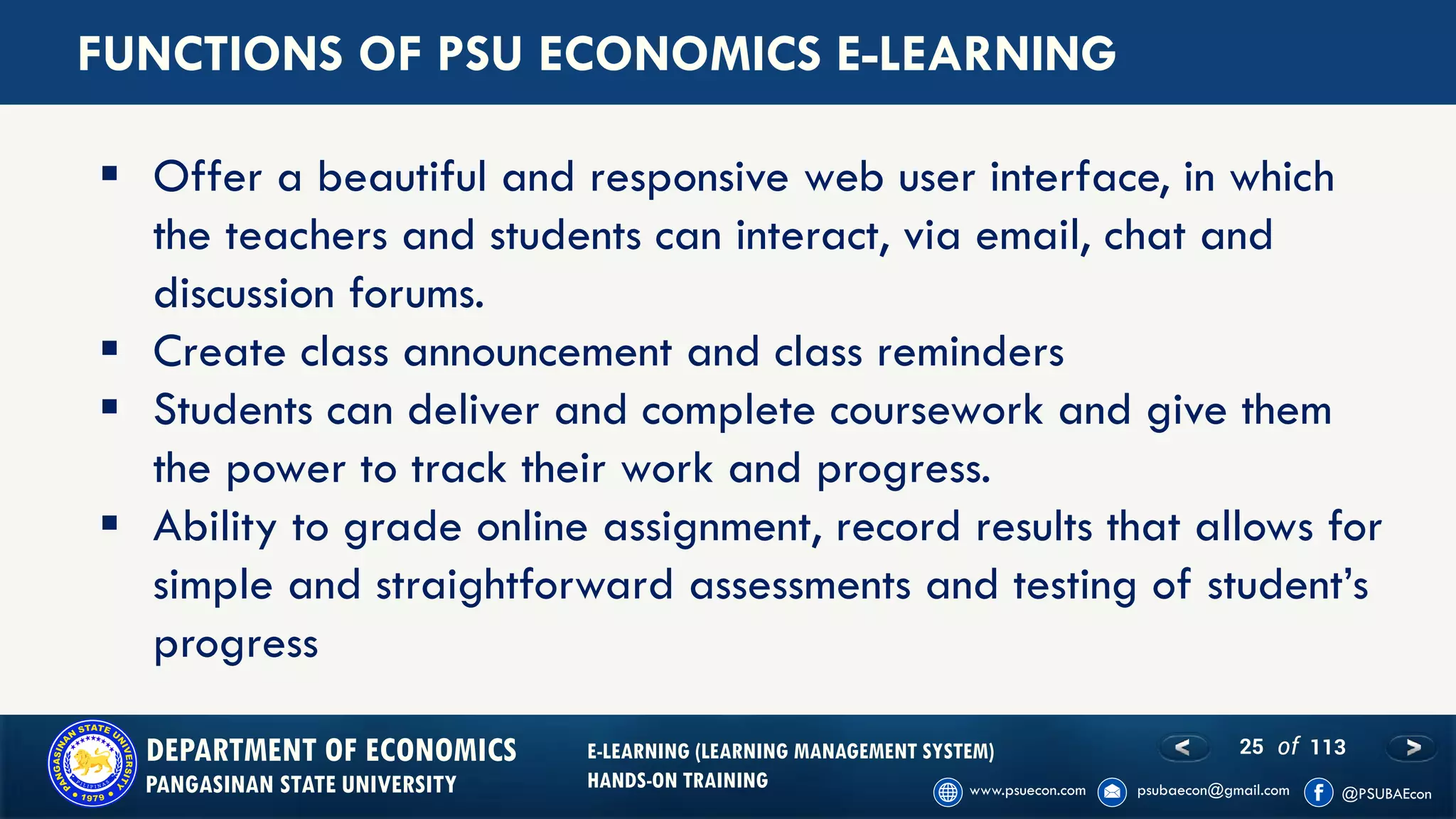 25 of 113DEPARTMENT OF ECONOMICS
PANGASINAN STATE UNIVERSITY
E-LEARNING (LEARNING MANAGEMENT SYSTEM)
HANDS-ON TRAINING
FUNCTIONS OF PSU ECONOMICS E-LEARNING
▪ Offer a beautiful and responsive web user interface, in which
the teachers and students can interact, via email, chat and
discussion forums.
▪ Create class announcement and class reminders
▪ Students can deliver and complete coursework and give them
the power to track their work and progress.
▪ Ability to grade online assignment, record results that allows for
simple and straightforward assessments and testing of student’s
progress
 