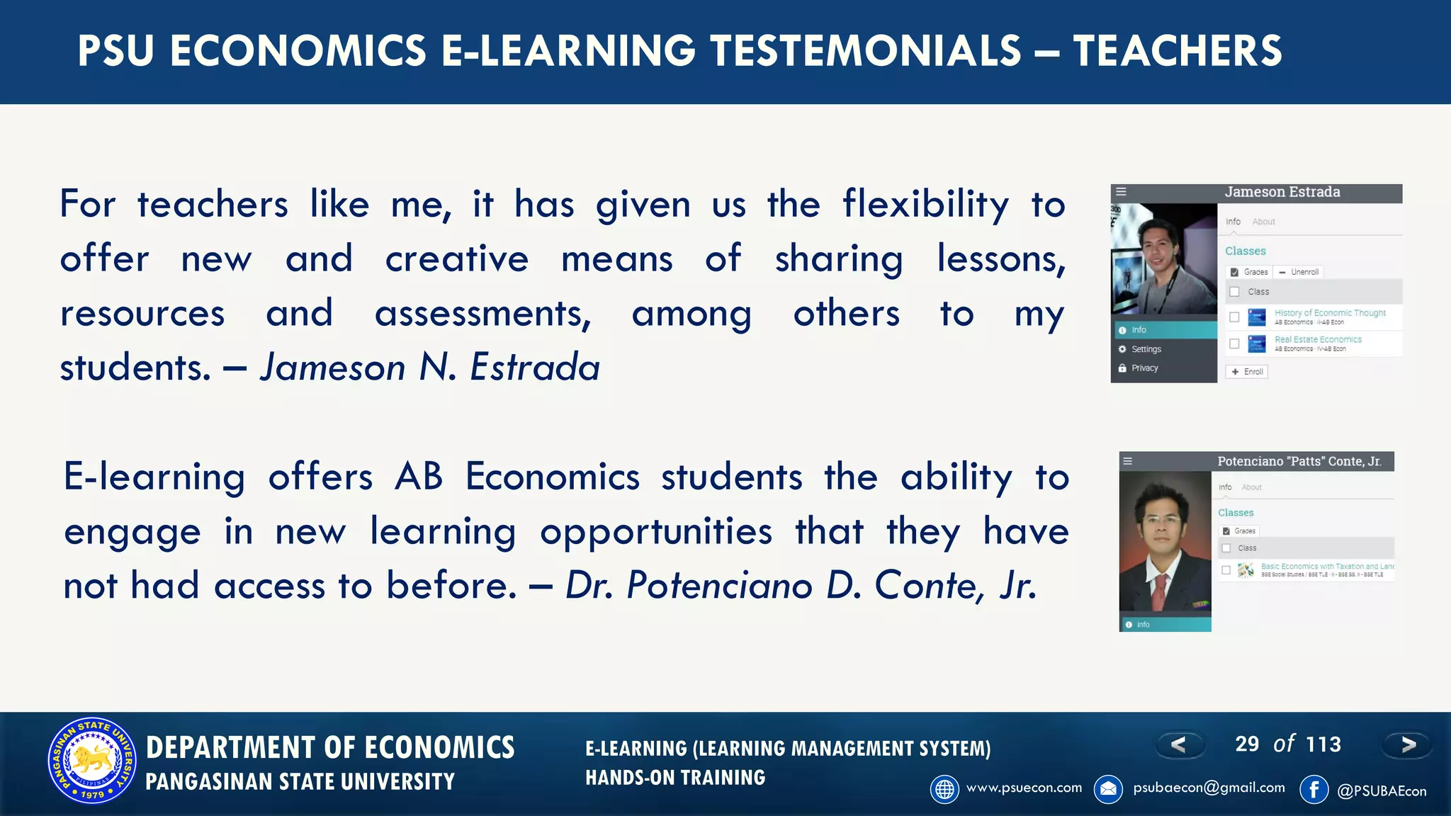 29 of 113DEPARTMENT OF ECONOMICS
PANGASINAN STATE UNIVERSITY
E-LEARNING (LEARNING MANAGEMENT SYSTEM)
HANDS-ON TRAINING
PSU ECONOMICS E-LEARNING TESTEMONIALS – TEACHERS
For teachers like me, it has given us the flexibility to
offer new and creative means of sharing lessons,
resources and assessments, among others to my
students. – Jameson N. Estrada
E-learning offers AB Economics students the ability to
engage in new learning opportunities that they have
not had access to before. – Dr. Potenciano D. Conte, Jr.
 