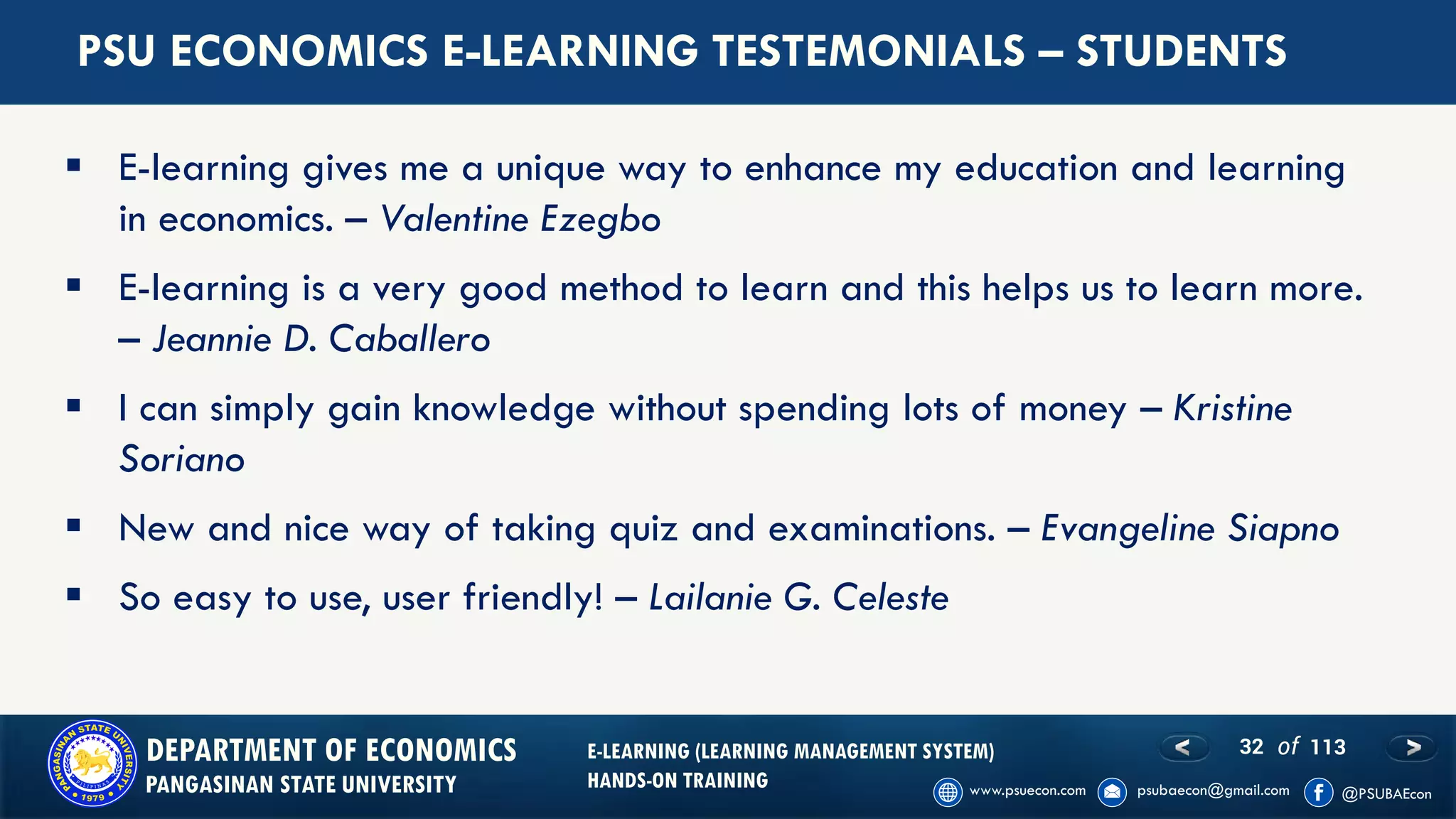 32 of 113DEPARTMENT OF ECONOMICS
PANGASINAN STATE UNIVERSITY
E-LEARNING (LEARNING MANAGEMENT SYSTEM)
HANDS-ON TRAINING
▪ E-learning gives me a unique way to enhance my education and learning
in economics. – Valentine Ezegbo
▪ E-learning is a very good method to learn and this helps us to learn more.
– Jeannie D. Caballero
▪ I can simply gain knowledge without spending lots of money – Kristine
Soriano
▪ New and nice way of taking quiz and examinations. – Evangeline Siapno
▪ So easy to use, user friendly! – Lailanie G. Celeste
PSU ECONOMICS E-LEARNING TESTEMONIALS – STUDENTS
 