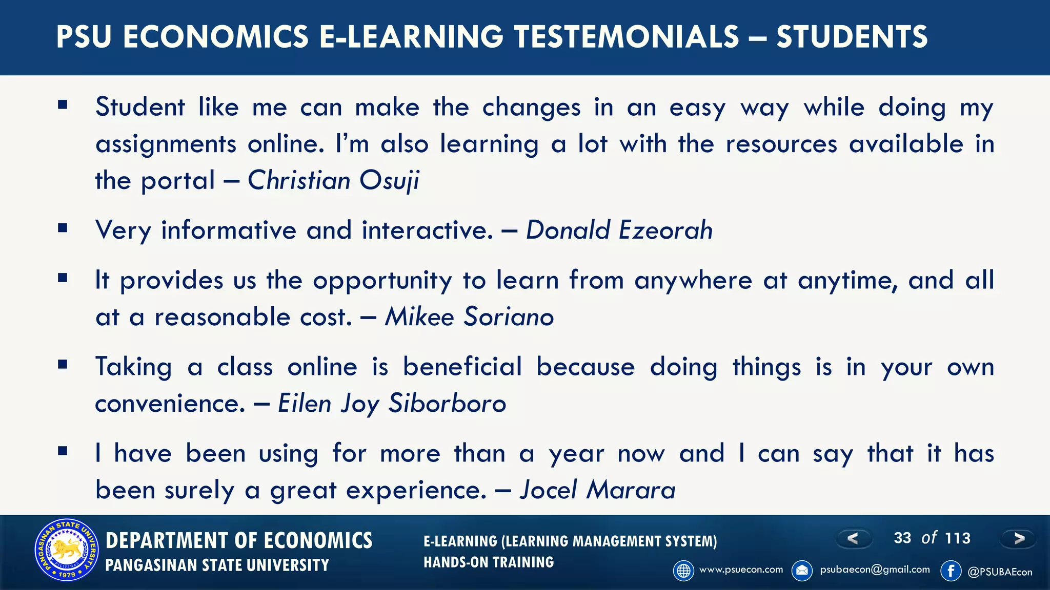33 of 113DEPARTMENT OF ECONOMICS
PANGASINAN STATE UNIVERSITY
E-LEARNING (LEARNING MANAGEMENT SYSTEM)
HANDS-ON TRAINING
▪ Student like me can make the changes in an easy way while doing my
assignments online. I’m also learning a lot with the resources available in
the portal – Christian Osuji
▪ Very informative and interactive. – Donald Ezeorah
▪ It provides us the opportunity to learn from anywhere at anytime, and all
at a reasonable cost. – Mikee Soriano
▪ Taking a class online is beneficial because doing things is in your own
convenience. – Eilen Joy Siborboro
▪ I have been using for more than a year now and I can say that it has
been surely a great experience. – Jocel Marara
PSU ECONOMICS E-LEARNING TESTEMONIALS – STUDENTS
 