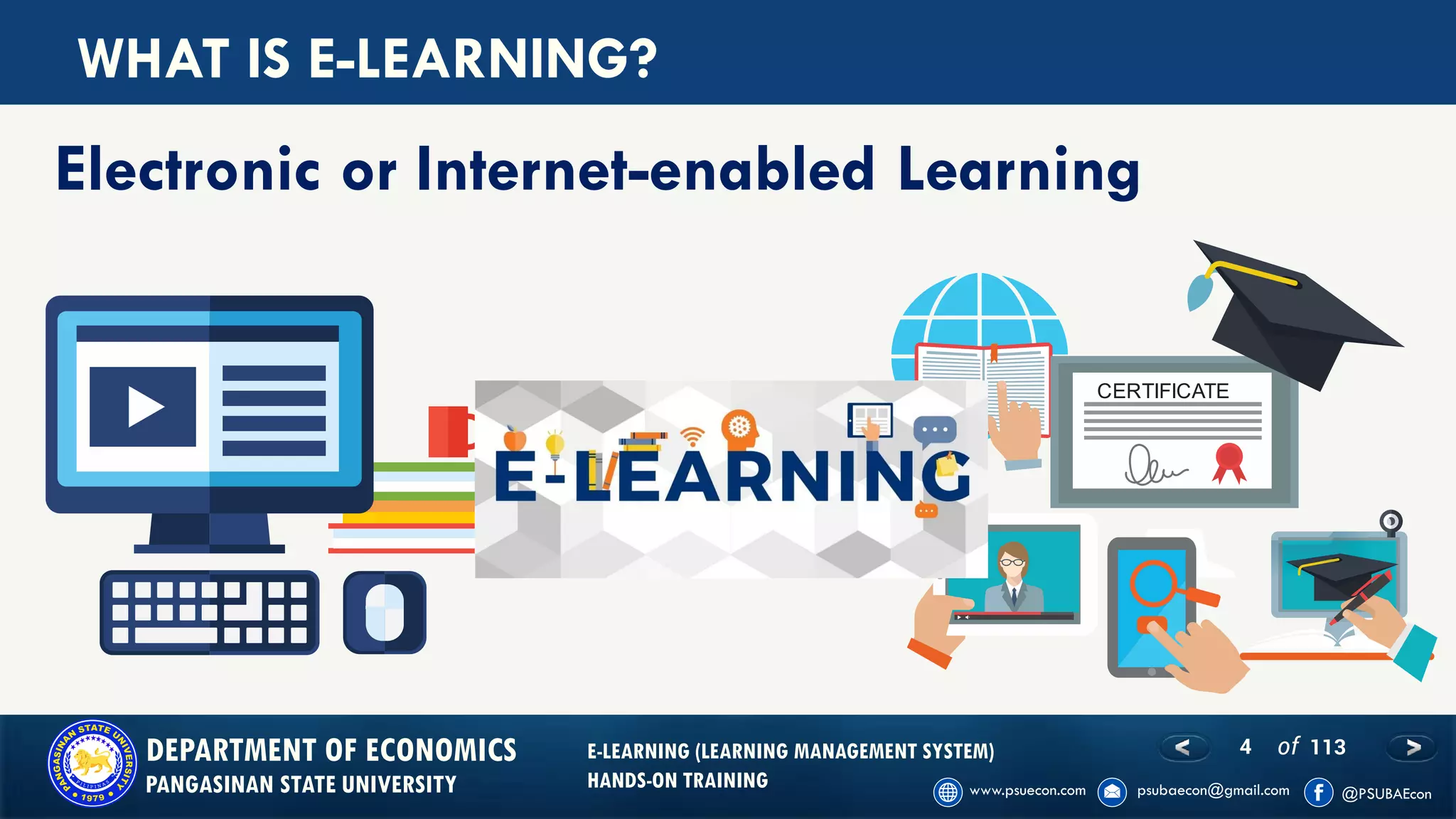 4 of 113DEPARTMENT OF ECONOMICS
PANGASINAN STATE UNIVERSITY
E-LEARNING (LEARNING MANAGEMENT SYSTEM)
HANDS-ON TRAINING
WHAT IS E-LEARNING?
Electronic or Internet-enabled Learning
CERTIFICATE
 