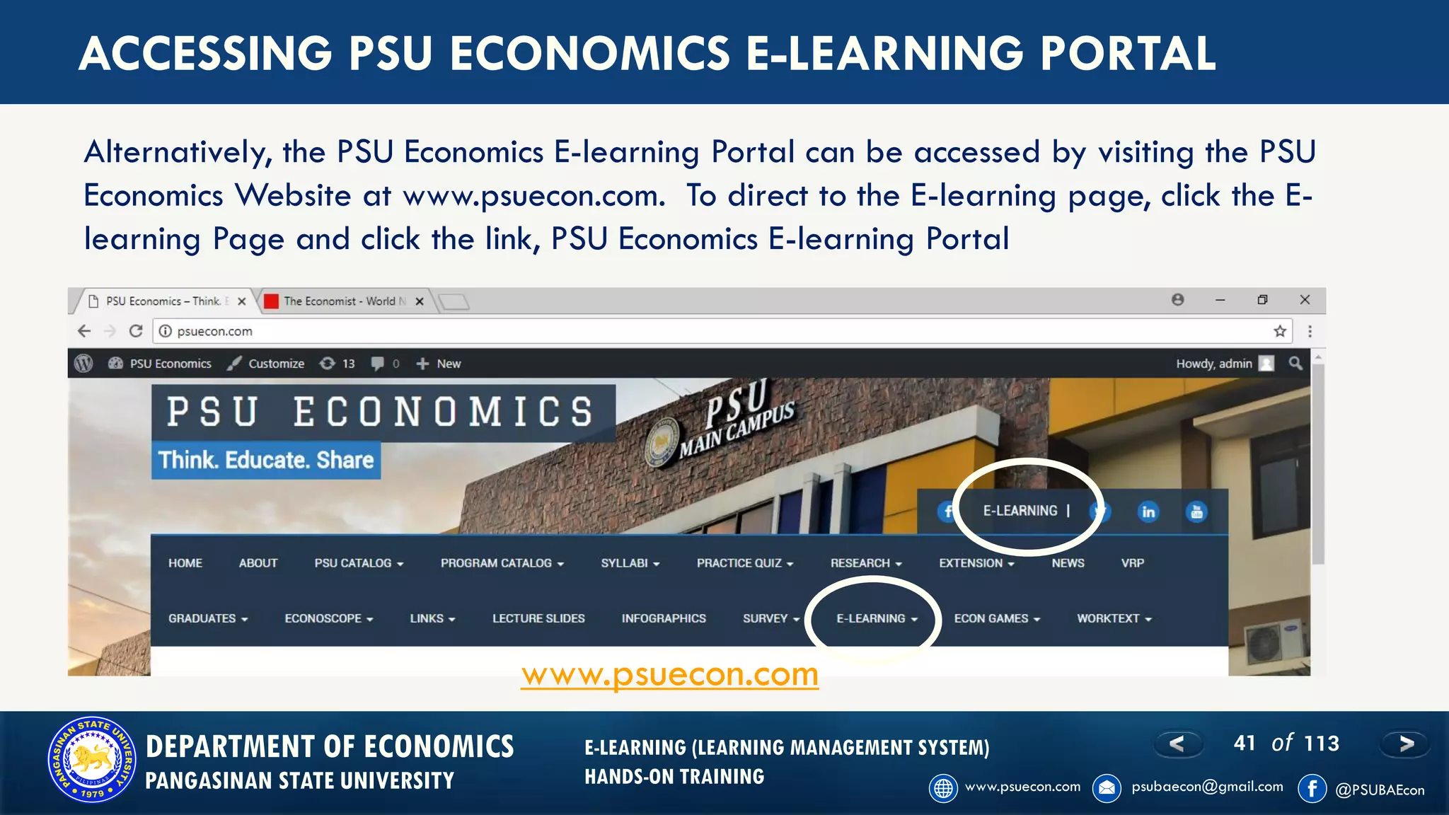 41 of 113DEPARTMENT OF ECONOMICS
PANGASINAN STATE UNIVERSITY
E-LEARNING (LEARNING MANAGEMENT SYSTEM)
HANDS-ON TRAINING
ACCESSING PSU ECONOMICS E-LEARNING PORTAL
Alternatively, the PSU Economics E-learning Portal can be accessed by visiting the PSU
Economics Website at www.psuecon.com. To direct to the E-learning page, click the E-
learning Page and click the link, PSU Economics E-learning Portal
www.psuecon.com
 