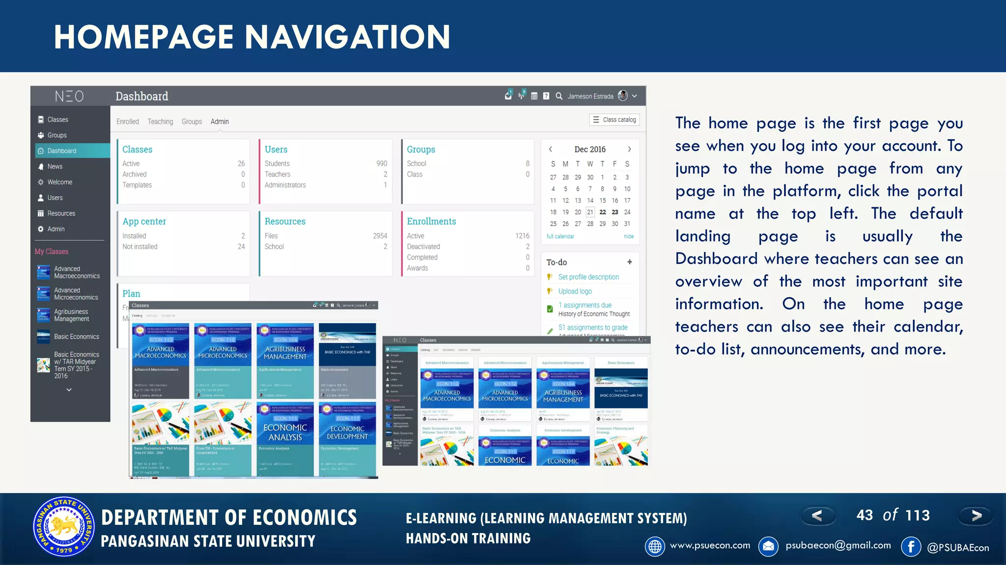 43 of 113DEPARTMENT OF ECONOMICS
PANGASINAN STATE UNIVERSITY
E-LEARNING (LEARNING MANAGEMENT SYSTEM)
HANDS-ON TRAINING
HOMEPAGE NAVIGATION
The home page is the first page you
see when you log into your account. To
jump to the home page from any
page in the platform, click the portal
name at the top left. The default
landing page is usually the
Dashboard where teachers can see an
overview of the most important site
information. On the home page
teachers can also see their calendar,
to-do list, announcements, and more.
 