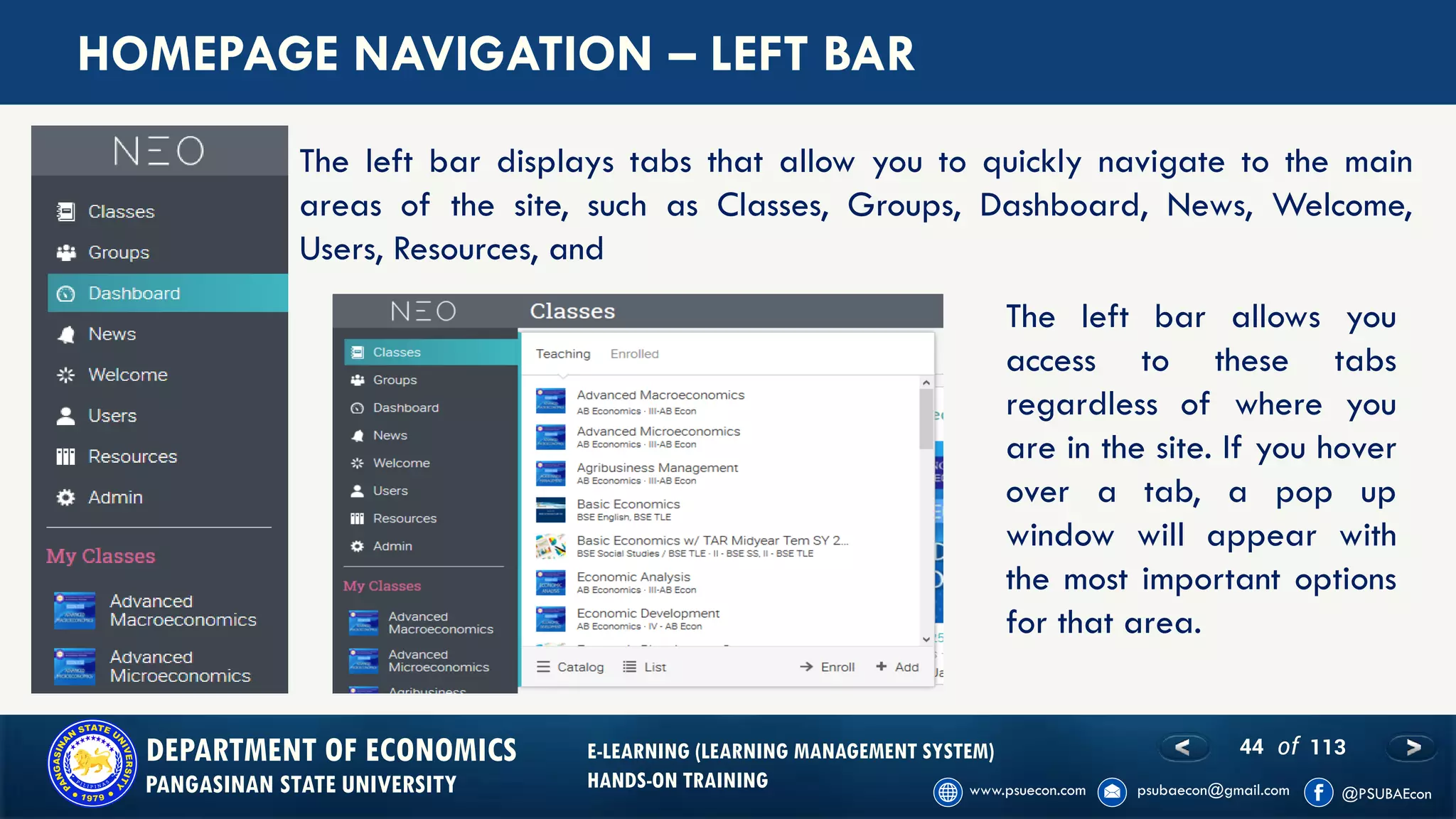 44 of 113DEPARTMENT OF ECONOMICS
PANGASINAN STATE UNIVERSITY
E-LEARNING (LEARNING MANAGEMENT SYSTEM)
HANDS-ON TRAINING
HOMEPAGE NAVIGATION – LEFT BAR
The left bar displays tabs that allow you to quickly navigate to the main
areas of the site, such as Classes, Groups, Dashboard, News, Welcome,
Users, Resources, and
The left bar allows you
access to these tabs
regardless of where you
are in the site. If you hover
over a tab, a pop up
window will appear with
the most important options
for that area.
 