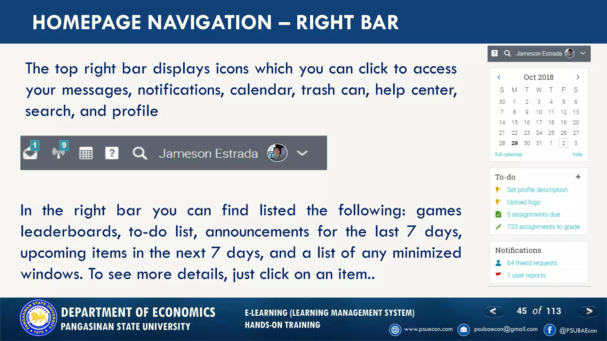 45 of 113DEPARTMENT OF ECONOMICS
PANGASINAN STATE UNIVERSITY
E-LEARNING (LEARNING MANAGEMENT SYSTEM)
HANDS-ON TRAINING
HOMEPAGE NAVIGATION – RIGHT BAR
The top right bar displays icons which you can click to access
your messages, notifications, calendar, trash can, help center,
search, and profile
In the right bar you can find listed the following: games
leaderboards, to-do list, announcements for the last 7 days,
upcoming items in the next 7 days, and a list of any minimized
windows. To see more details, just click on an item..
 
