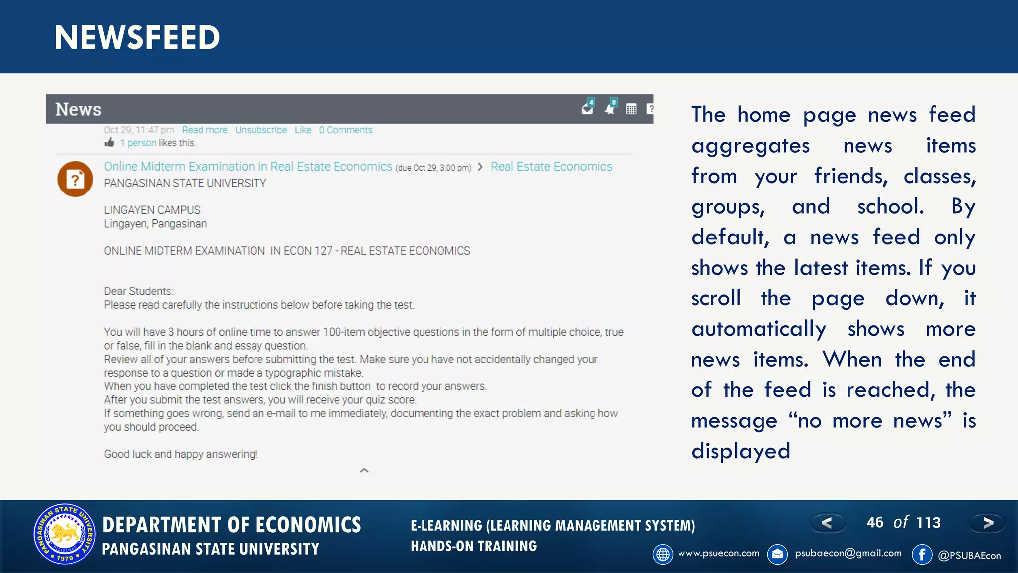 46 of 113DEPARTMENT OF ECONOMICS
PANGASINAN STATE UNIVERSITY
E-LEARNING (LEARNING MANAGEMENT SYSTEM)
HANDS-ON TRAINING
NEWSFEED
The home page news feed
aggregates news items
from your friends, classes,
groups, and school. By
default, a news feed only
shows the latest items. If you
scroll the page down, it
automatically shows more
news items. When the end
of the feed is reached, the
message “no more news” is
displayed
 