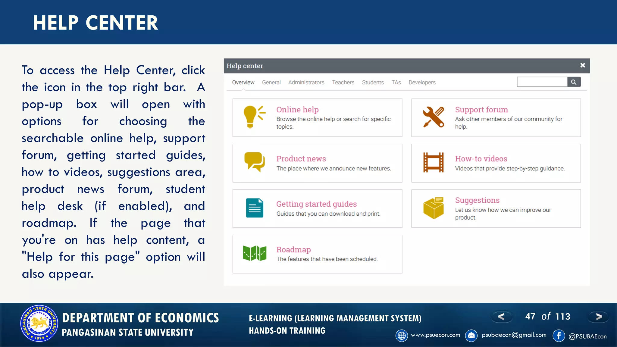 47 of 113DEPARTMENT OF ECONOMICS
PANGASINAN STATE UNIVERSITY
E-LEARNING (LEARNING MANAGEMENT SYSTEM)
HANDS-ON TRAINING
HELP CENTER
To access the Help Center, click
the icon in the top right bar. A
pop-up box will open with
options for choosing the
searchable online help, support
forum, getting started guides,
how to videos, suggestions area,
product news forum, student
help desk (if enabled), and
roadmap. If the page that
you're on has help content, a
"Help for this page" option will
also appear.
 