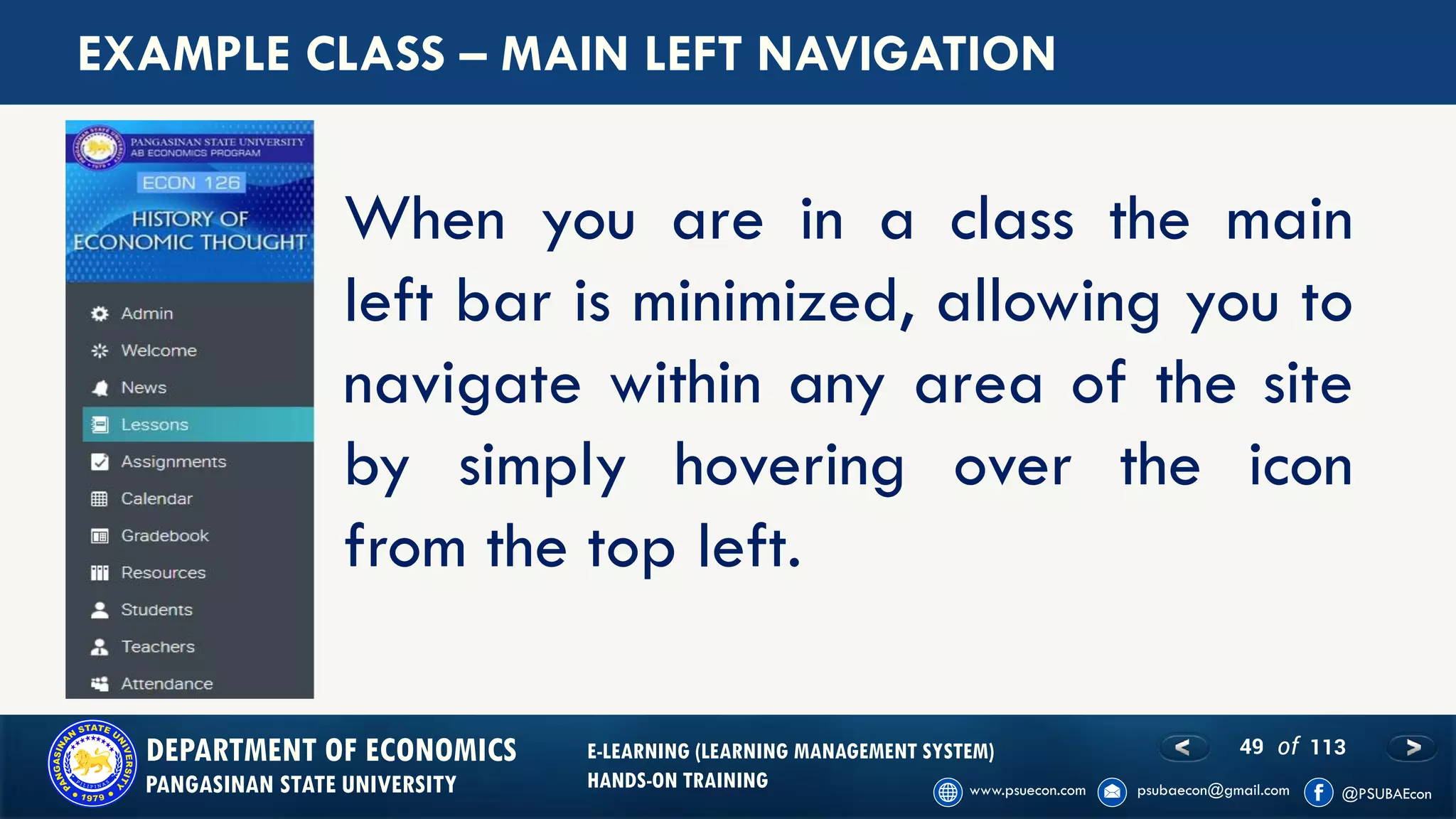 49 of 113DEPARTMENT OF ECONOMICS
PANGASINAN STATE UNIVERSITY
E-LEARNING (LEARNING MANAGEMENT SYSTEM)
HANDS-ON TRAINING
EXAMPLE CLASS – MAIN LEFT NAVIGATION
When you are in a class the main
left bar is minimized, allowing you to
navigate within any area of the site
by simply hovering over the icon
from the top left.
 