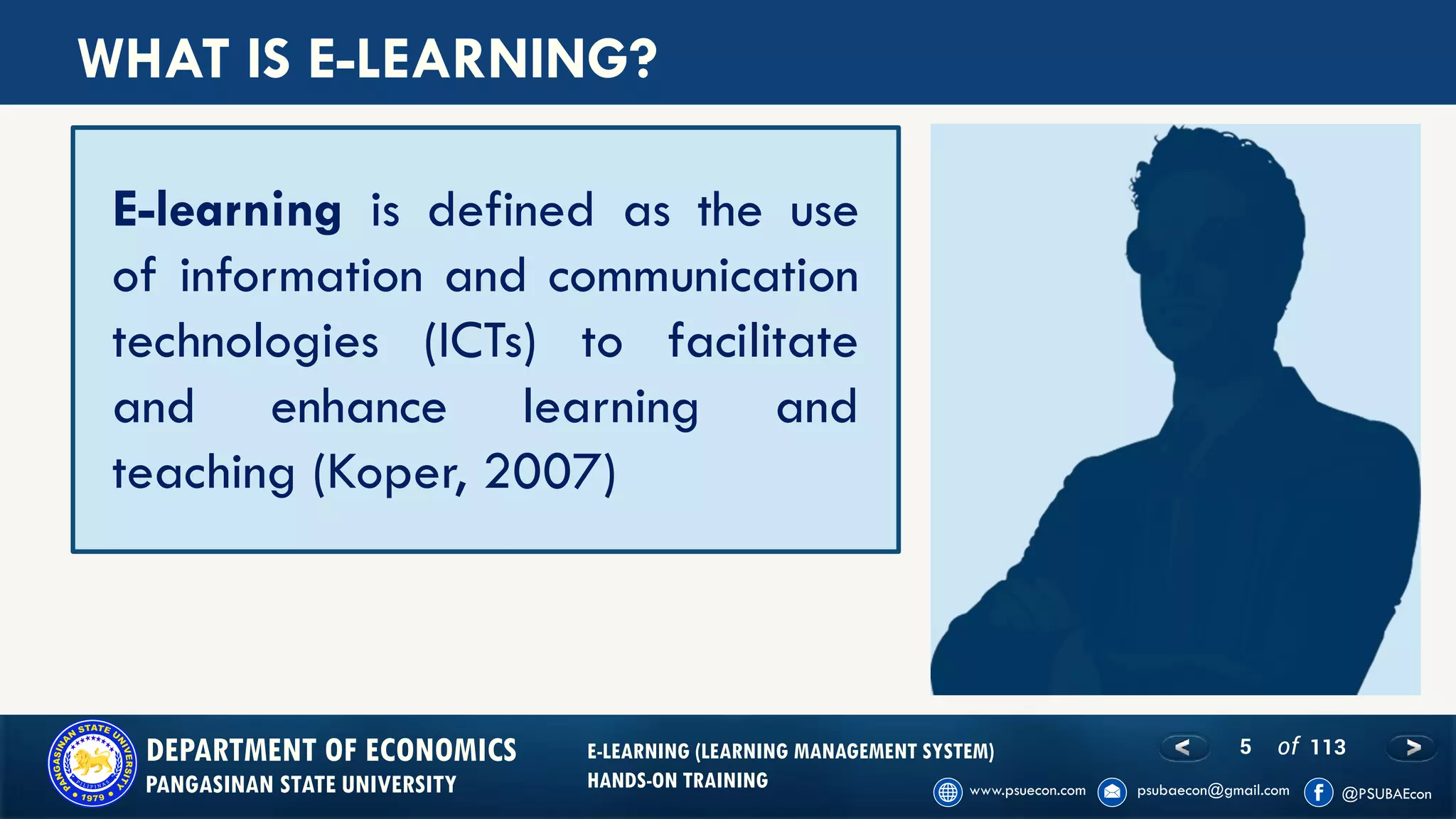 5 of 113DEPARTMENT OF ECONOMICS
PANGASINAN STATE UNIVERSITY
E-LEARNING (LEARNING MANAGEMENT SYSTEM)
HANDS-ON TRAINING
E-learning is defined as the use
of information and communication
technologies (ICTs) to facilitate
and enhance learning and
teaching (Koper, 2007)
WHAT IS E-LEARNING?
 