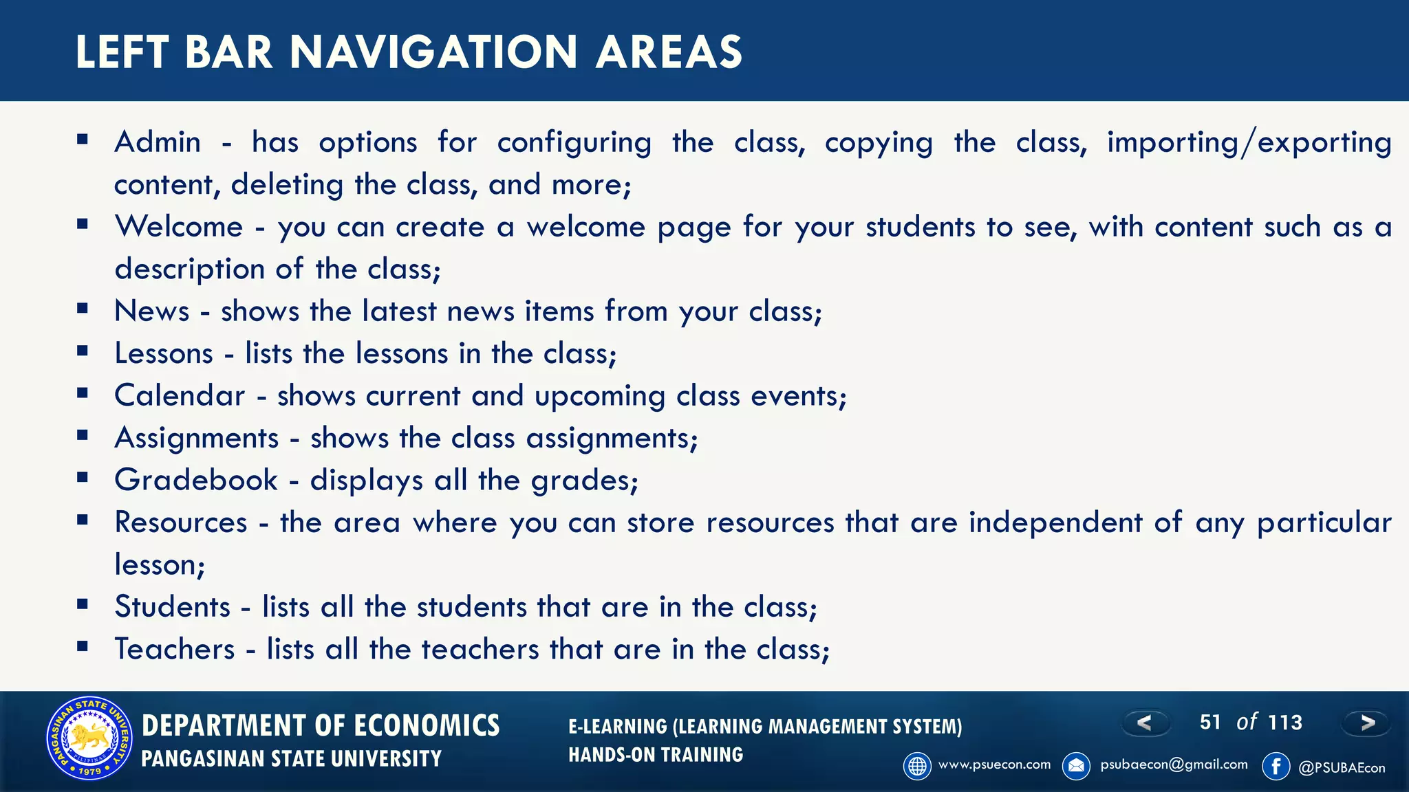 51 of 113DEPARTMENT OF ECONOMICS
PANGASINAN STATE UNIVERSITY
E-LEARNING (LEARNING MANAGEMENT SYSTEM)
HANDS-ON TRAINING
LEFT BAR NAVIGATION AREAS
▪ Admin - has options for configuring the class, copying the class, importing/exporting
content, deleting the class, and more;
▪ Welcome - you can create a welcome page for your students to see, with content such as a
description of the class;
▪ News - shows the latest news items from your class;
▪ Lessons - lists the lessons in the class;
▪ Calendar - shows current and upcoming class events;
▪ Assignments - shows the class assignments;
▪ Gradebook - displays all the grades;
▪ Resources - the area where you can store resources that are independent of any particular
lesson;
▪ Students - lists all the students that are in the class;
▪ Teachers - lists all the teachers that are in the class;
 