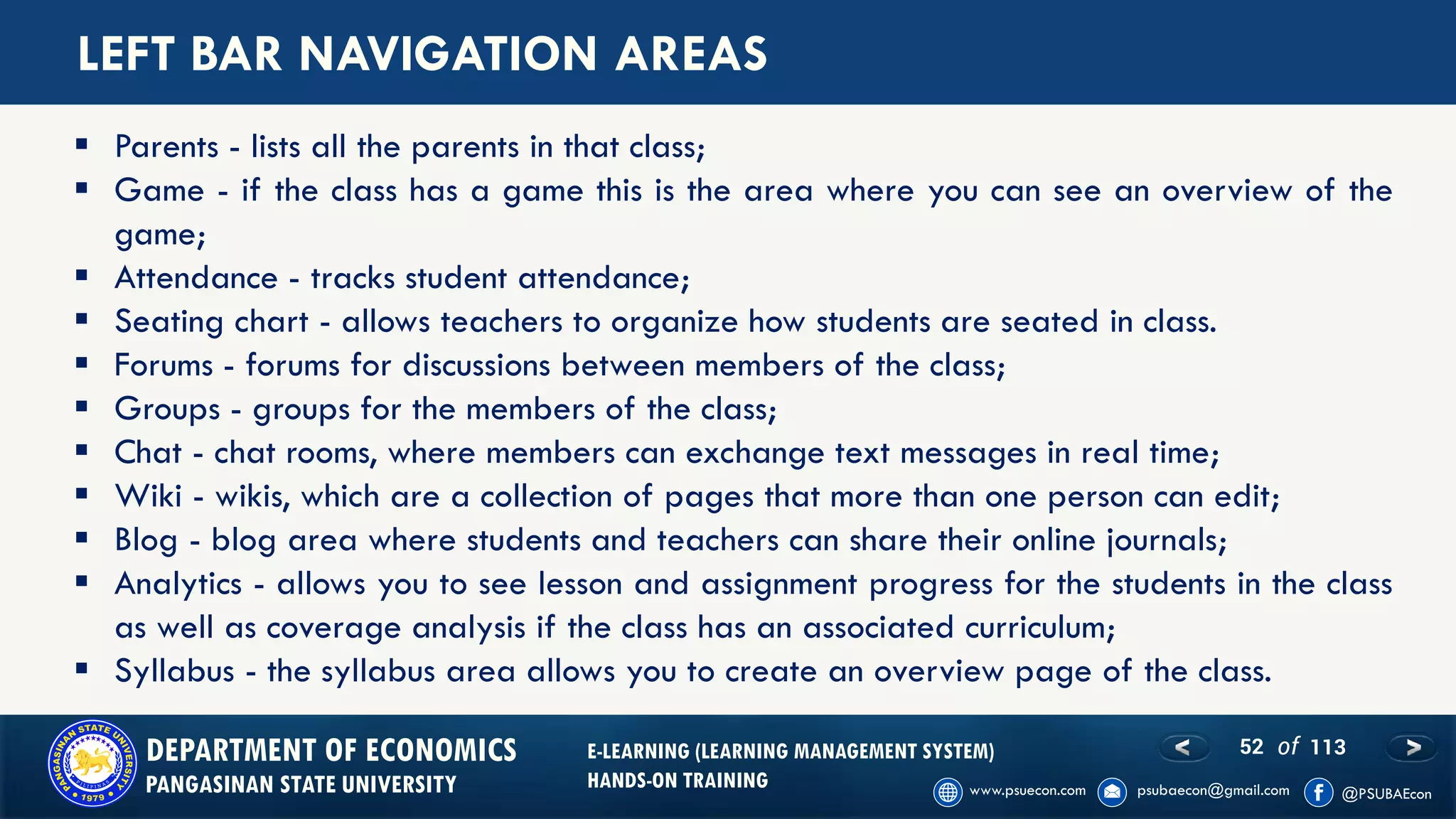 52 of 113DEPARTMENT OF ECONOMICS
PANGASINAN STATE UNIVERSITY
E-LEARNING (LEARNING MANAGEMENT SYSTEM)
HANDS-ON TRAINING
LEFT BAR NAVIGATION AREAS
▪ Parents - lists all the parents in that class;
▪ Game - if the class has a game this is the area where you can see an overview of the
game;
▪ Attendance - tracks student attendance;
▪ Seating chart - allows teachers to organize how students are seated in class.
▪ Forums - forums for discussions between members of the class;
▪ Groups - groups for the members of the class;
▪ Chat - chat rooms, where members can exchange text messages in real time;
▪ Wiki - wikis, which are a collection of pages that more than one person can edit;
▪ Blog - blog area where students and teachers can share their online journals;
▪ Analytics - allows you to see lesson and assignment progress for the students in the class
as well as coverage analysis if the class has an associated curriculum;
▪ Syllabus - the syllabus area allows you to create an overview page of the class.
 