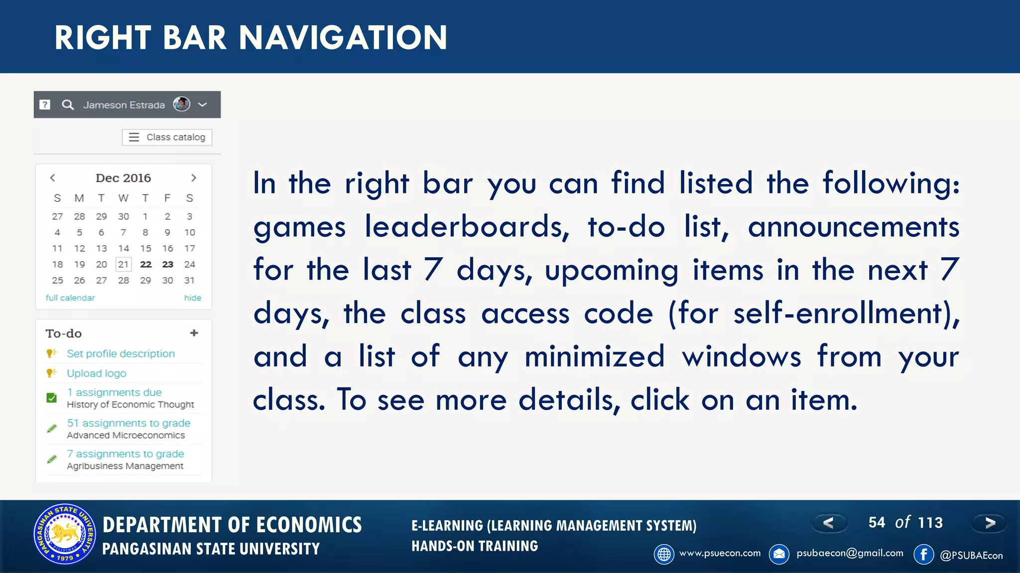 54 of 113DEPARTMENT OF ECONOMICS
PANGASINAN STATE UNIVERSITY
E-LEARNING (LEARNING MANAGEMENT SYSTEM)
HANDS-ON TRAINING
RIGHT BAR NAVIGATION
In the right bar you can find listed the following:
games leaderboards, to-do list, announcements
for the last 7 days, upcoming items in the next 7
days, the class access code (for self-enrollment),
and a list of any minimized windows from your
class. To see more details, click on an item.
 