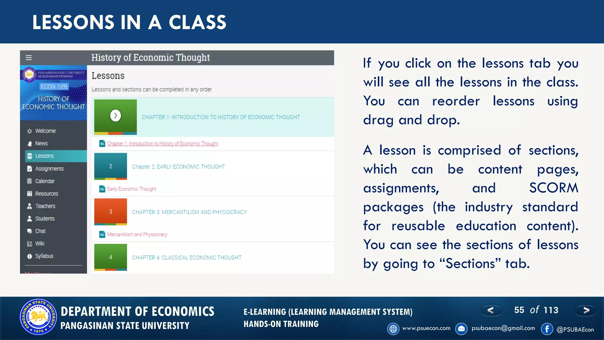 55 of 113DEPARTMENT OF ECONOMICS
PANGASINAN STATE UNIVERSITY
E-LEARNING (LEARNING MANAGEMENT SYSTEM)
HANDS-ON TRAINING
LESSONS IN A CLASS
If you click on the lessons tab you
will see all the lessons in the class.
You can reorder lessons using
drag and drop.
A lesson is comprised of sections,
which can be content pages,
assignments, and SCORM
packages (the industry standard
for reusable education content).
You can see the sections of lessons
by going to “Sections” tab.
 