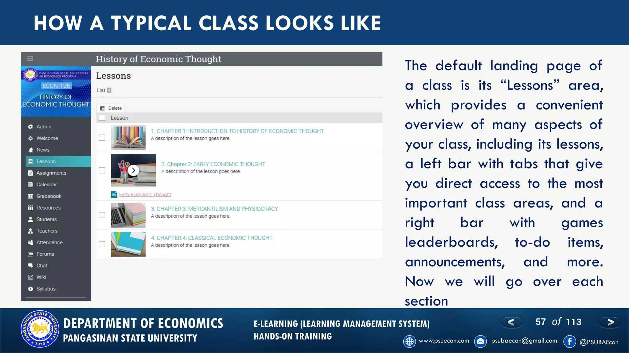 57 of 113DEPARTMENT OF ECONOMICS
PANGASINAN STATE UNIVERSITY
E-LEARNING (LEARNING MANAGEMENT SYSTEM)
HANDS-ON TRAINING
HOW A TYPICAL CLASS LOOKS LIKE
The default landing page of
a class is its “Lessons” area,
which provides a convenient
overview of many aspects of
your class, including its lessons,
a left bar with tabs that give
you direct access to the most
important class areas, and a
right bar with games
leaderboards, to-do items,
announcements, and more.
Now we will go over each
section
 
