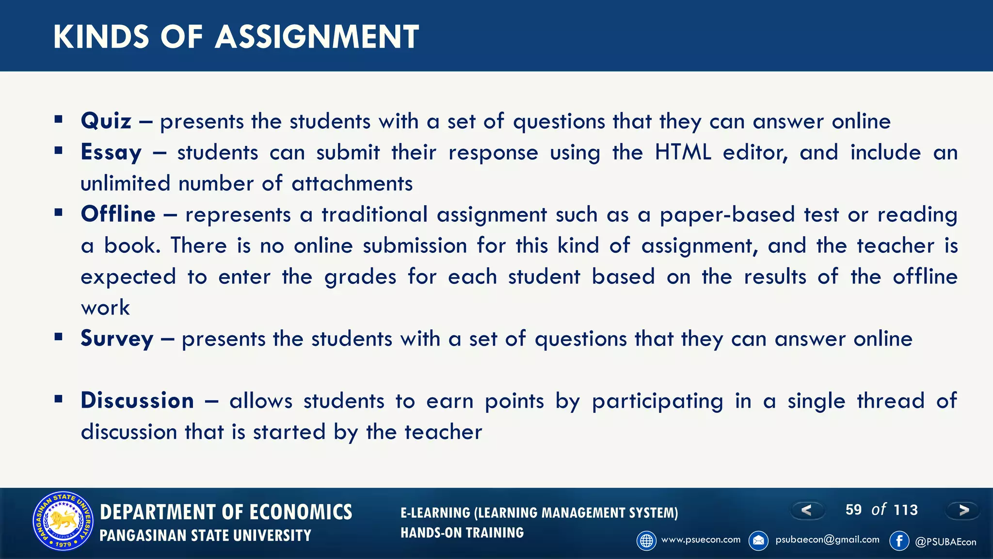 59 of 113DEPARTMENT OF ECONOMICS
PANGASINAN STATE UNIVERSITY
E-LEARNING (LEARNING MANAGEMENT SYSTEM)
HANDS-ON TRAINING
KINDS OF ASSIGNMENT
▪ Quiz – presents the students with a set of questions that they can answer online
▪ Essay – students can submit their response using the HTML editor, and include an
unlimited number of attachments
▪ Offline – represents a traditional assignment such as a paper-based test or reading
a book. There is no online submission for this kind of assignment, and the teacher is
expected to enter the grades for each student based on the results of the offline
work
▪ Survey – presents the students with a set of questions that they can answer online
▪ Discussion – allows students to earn points by participating in a single thread of
discussion that is started by the teacher
 