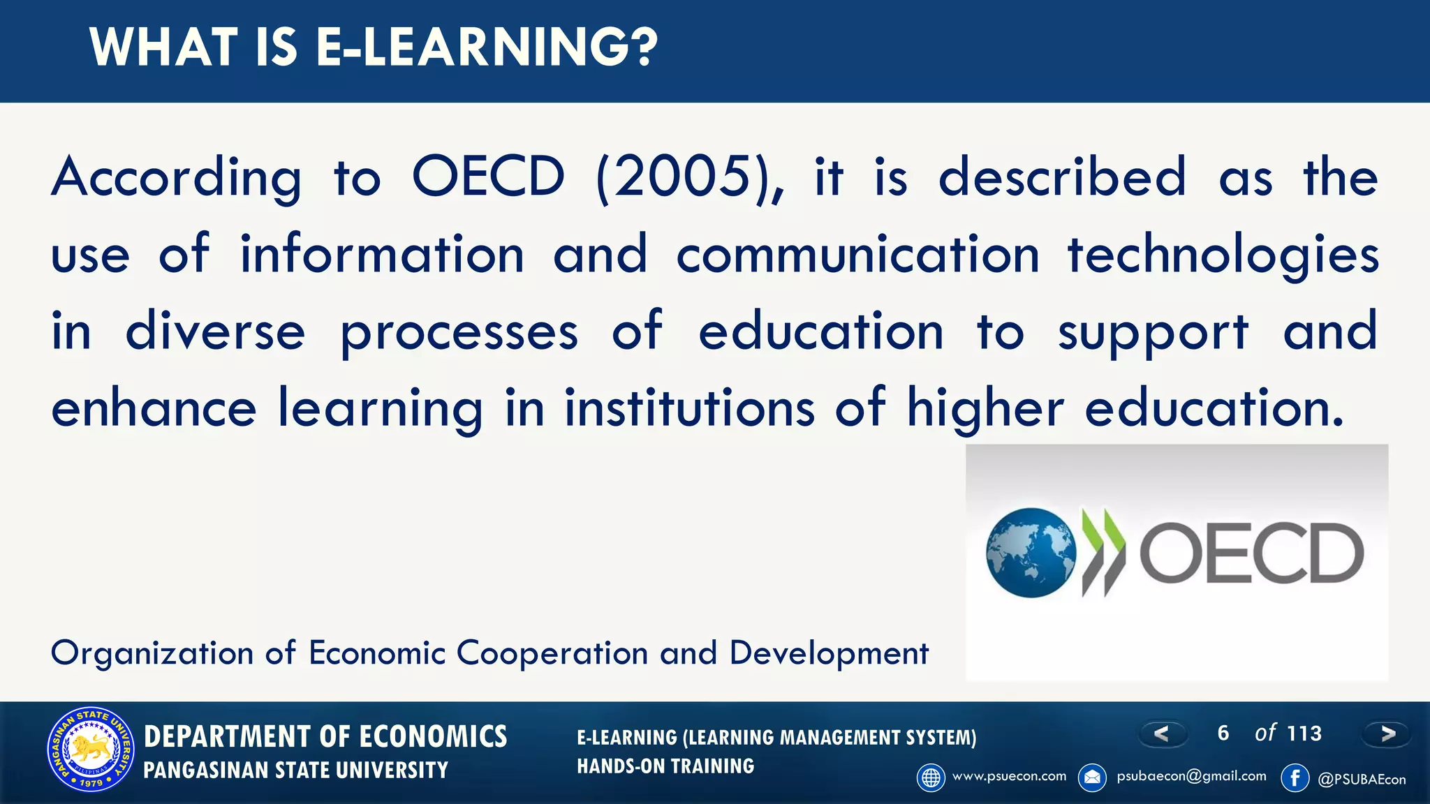 6 of 113DEPARTMENT OF ECONOMICS
PANGASINAN STATE UNIVERSITY
E-LEARNING (LEARNING MANAGEMENT SYSTEM)
HANDS-ON TRAINING
WHAT IS E-LEARNING?
According to OECD (2005), it is described as the
use of information and communication technologies
in diverse processes of education to support and
enhance learning in institutions of higher education.
Organization of Economic Cooperation and Development
 
