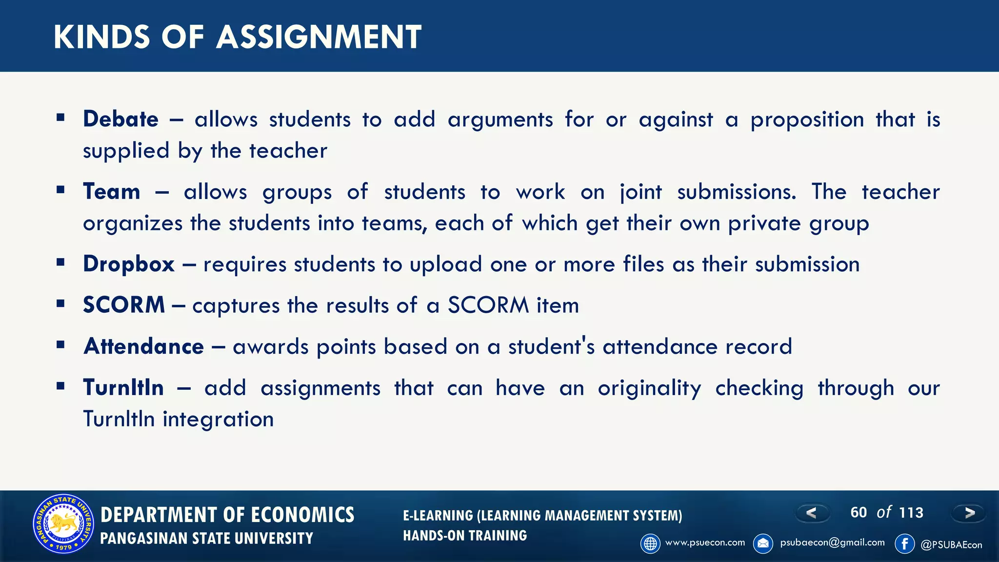 60 of 113DEPARTMENT OF ECONOMICS
PANGASINAN STATE UNIVERSITY
E-LEARNING (LEARNING MANAGEMENT SYSTEM)
HANDS-ON TRAINING
KINDS OF ASSIGNMENT
▪ Debate – allows students to add arguments for or against a proposition that is
supplied by the teacher
▪ Team – allows groups of students to work on joint submissions. The teacher
organizes the students into teams, each of which get their own private group
▪ Dropbox – requires students to upload one or more files as their submission
▪ SCORM – captures the results of a SCORM item
▪ Attendance – awards points based on a student's attendance record
▪ TurnItIn – add assignments that can have an originality checking through our
TurnItIn integration
 