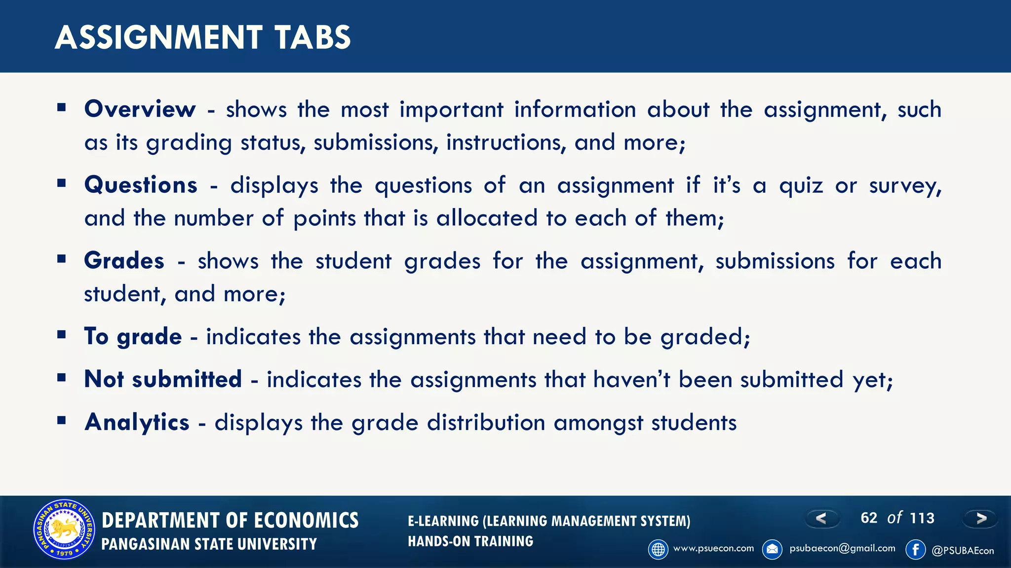 62 of 113DEPARTMENT OF ECONOMICS
PANGASINAN STATE UNIVERSITY
E-LEARNING (LEARNING MANAGEMENT SYSTEM)
HANDS-ON TRAINING
ASSIGNMENT TABS
▪ Overview - shows the most important information about the assignment, such
as its grading status, submissions, instructions, and more;
▪ Questions - displays the questions of an assignment if it’s a quiz or survey,
and the number of points that is allocated to each of them;
▪ Grades - shows the student grades for the assignment, submissions for each
student, and more;
▪ To grade - indicates the assignments that need to be graded;
▪ Not submitted - indicates the assignments that haven’t been submitted yet;
▪ Analytics - displays the grade distribution amongst students
 