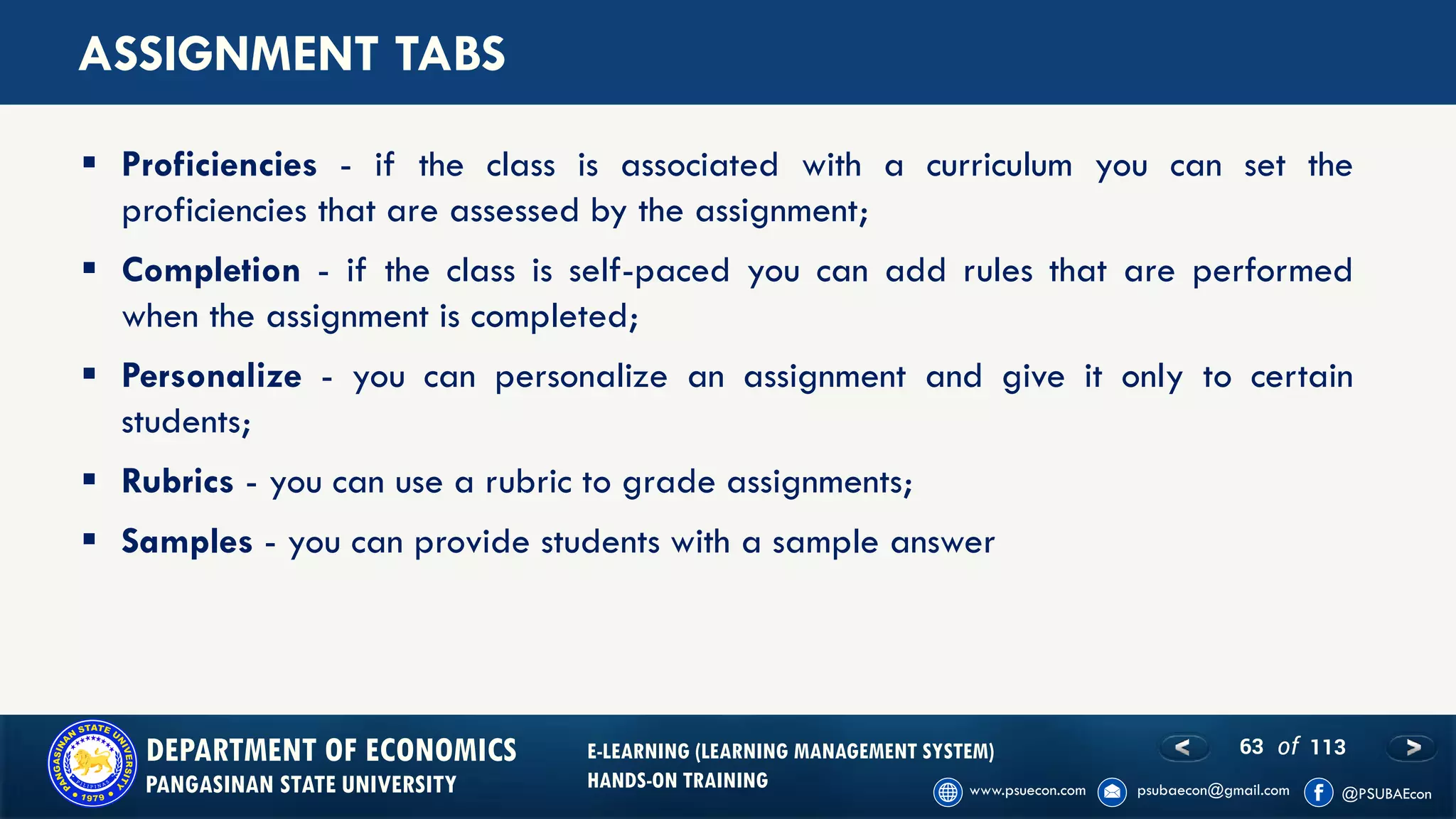 63 of 113DEPARTMENT OF ECONOMICS
PANGASINAN STATE UNIVERSITY
E-LEARNING (LEARNING MANAGEMENT SYSTEM)
HANDS-ON TRAINING
ASSIGNMENT TABS
▪ Proficiencies - if the class is associated with a curriculum you can set the
proficiencies that are assessed by the assignment;
▪ Completion - if the class is self-paced you can add rules that are performed
when the assignment is completed;
▪ Personalize - you can personalize an assignment and give it only to certain
students;
▪ Rubrics - you can use a rubric to grade assignments;
▪ Samples - you can provide students with a sample answer
 
