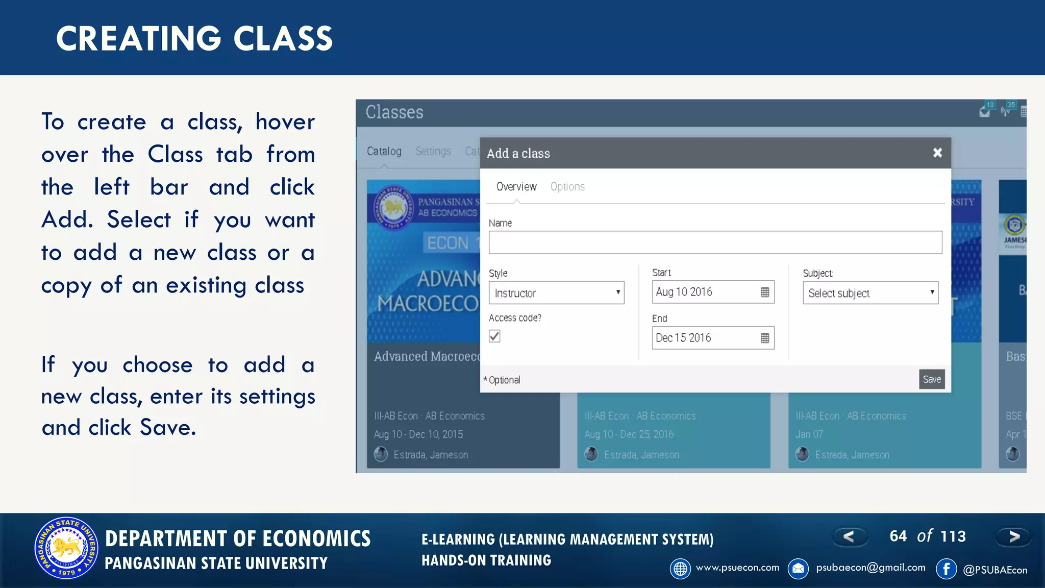 64 of 113DEPARTMENT OF ECONOMICS
PANGASINAN STATE UNIVERSITY
E-LEARNING (LEARNING MANAGEMENT SYSTEM)
HANDS-ON TRAINING
CREATING CLASS
To create a class, hover
over the Class tab from
the left bar and click
Add. Select if you want
to add a new class or a
copy of an existing class
If you choose to add a
new class, enter its settings
and click Save.
 