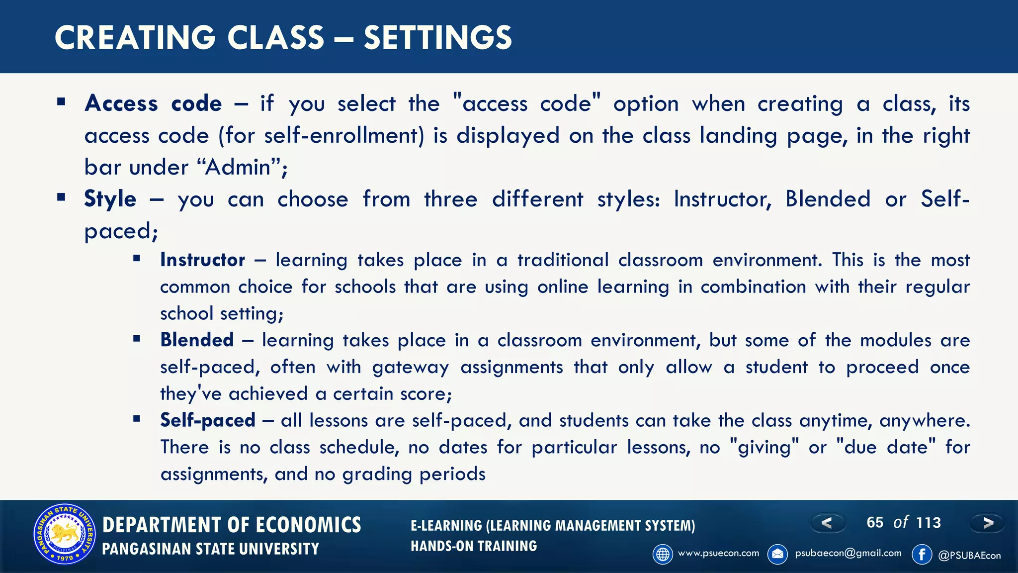 65 of 113DEPARTMENT OF ECONOMICS
PANGASINAN STATE UNIVERSITY
E-LEARNING (LEARNING MANAGEMENT SYSTEM)
HANDS-ON TRAINING
CREATING CLASS – SETTINGS
▪ Access code – if you select the "access code" option when creating a class, its
access code (for self-enrollment) is displayed on the class landing page, in the right
bar under “Admin”;
▪ Style – you can choose from three different styles: Instructor, Blended or Self-
paced;
▪ Instructor – learning takes place in a traditional classroom environment. This is the most
common choice for schools that are using online learning in combination with their regular
school setting;
▪ Blended – learning takes place in a classroom environment, but some of the modules are
self-paced, often with gateway assignments that only allow a student to proceed once
they've achieved a certain score;
▪ Self-paced – all lessons are self-paced, and students can take the class anytime, anywhere.
There is no class schedule, no dates for particular lessons, no "giving" or "due date" for
assignments, and no grading periods
 