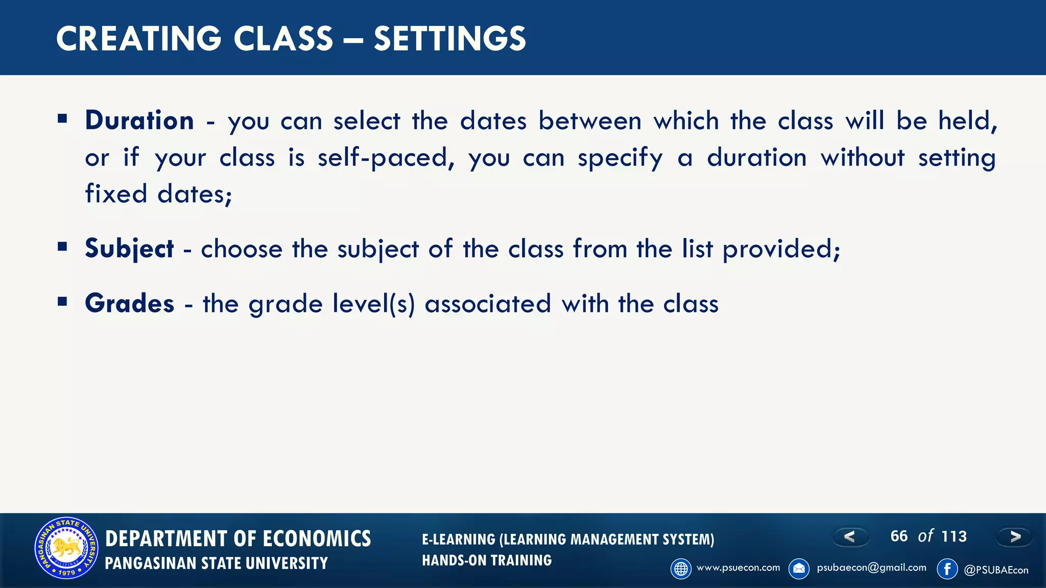 66 of 113DEPARTMENT OF ECONOMICS
PANGASINAN STATE UNIVERSITY
E-LEARNING (LEARNING MANAGEMENT SYSTEM)
HANDS-ON TRAINING
CREATING CLASS – SETTINGS
▪ Duration - you can select the dates between which the class will be held,
or if your class is self-paced, you can specify a duration without setting
fixed dates;
▪ Subject - choose the subject of the class from the list provided;
▪ Grades - the grade level(s) associated with the class
 