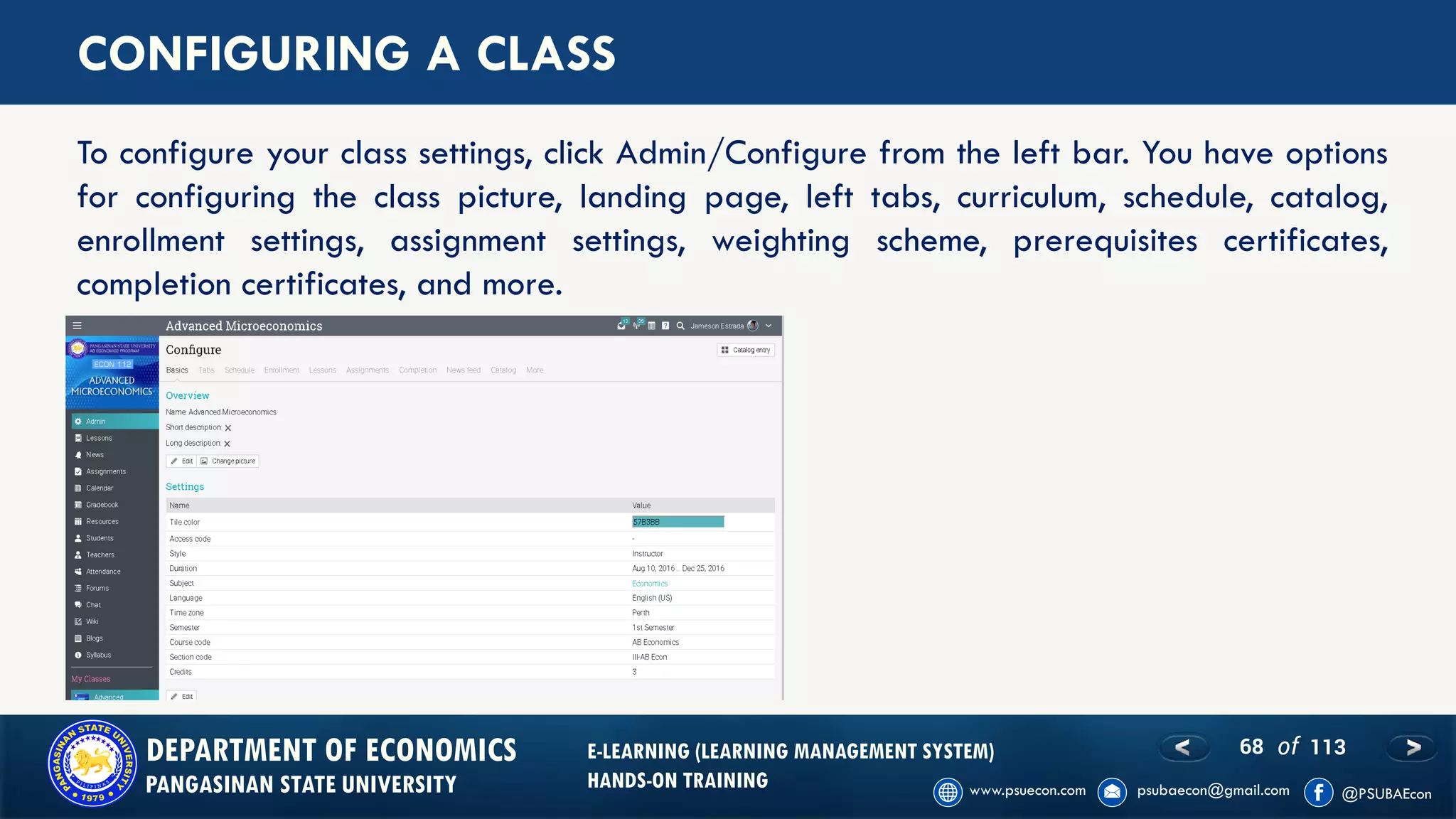 68 of 113DEPARTMENT OF ECONOMICS
PANGASINAN STATE UNIVERSITY
E-LEARNING (LEARNING MANAGEMENT SYSTEM)
HANDS-ON TRAINING
CONFIGURING A CLASS
To configure your class settings, click Admin/Configure from the left bar. You have options
for configuring the class picture, landing page, left tabs, curriculum, schedule, catalog,
enrollment settings, assignment settings, weighting scheme, prerequisites certificates,
completion certificates, and more.
 